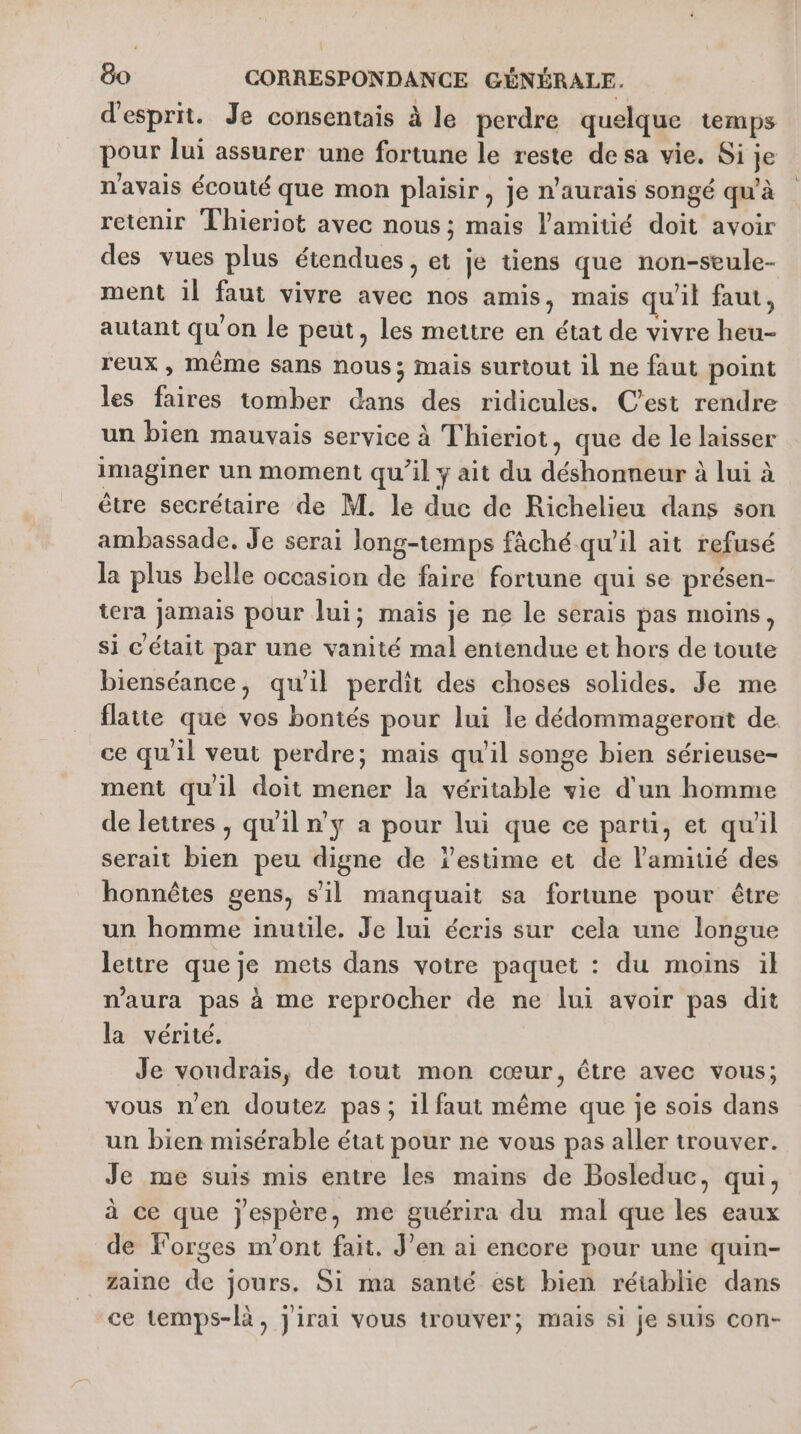 d'esprit. Je consentais à le perdre quelque temps pour lui assurer une fortune le reste de sa vie. Si je n'avais écouté que mon plaisir, je n'aurais songé qu'à retenir Thieriot avec nous ; mais l'amitié doit avoir des vues plus étendues, et je tiens que non-seule- ment il faut vivre avec nos amis, mais qu'il faut, autant qu'on le peut, les mettre en état de vivre heu- reux , MÊME sans nous; mais surtout il ne faut point les faires tomber dans des ridicules. C’est rendre un bien mauvais service à Thieriot, que de le laisser imaginer un moment qu’il y ait du déshonneur à lui à être secrétaire de M. le duc de Richelieu dans son ambassade. Je serai long-temps fâché qu'il ait refusé la plus belle occasion de faire fortune qui se présen- tera jamais pour lui; maïs je ne le scrais pas moins, si C'était par une vanité mal entendue et hors de toute bienséance, qu'il perdit des choses solides. Je me flatte que vos bontés pour lui le dédommageront de ce qu'il veut perdre; mais qu'il songe bien sérieuse- ment qu'il doit mener la véritable vie d'un homme de lettres, qu'il n’y a pour lui que ce paru, et quil serait bien peu digne de estime et de l'amitié des honnêtes gens, s’il manquait sa fortune pour être un homme inutile. Je lui écris sur cela une longue lettre que je mets dans votre paquet : du moins il n'aura pas à me reprocher de ne lui avoir pas dit la vérité. Je voudrais, de tout mon cœur, être avec vous; vous n'en doutez pas; il faut même que je sois dans un bien misérable état pour ne vous pas aller trouver. Je me suis mis entre les mains de Bosleduc, qui, à ce que jespère, me guérira du mal que les eaux de forges m'ont fait. J’en ai encore pour une quin- zaine de jours. Si ma santé est bien réiablie dans ce temps-là, j'irai vous trouver; mais si je sus con-