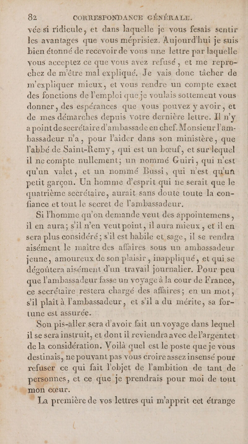 vée si ridicule, et dans laquelle je vous fesais sentir les avantages que vous méprisiez. Aujourd'hui je suis bien étonné de recevoir de vous une lettre par laquelle vous acceptez ce que vous avez refusé, et me repro- chez de m'être mal expliqué. Je vais done tâcher de m'expliquer mieux, et vous rendre un compte exact des fonctions de l'emploi queje voulais sottement vous donner, des espérances que vous pouvez y avoir, et de mes démarches depuis votre dernière lettre. I n’y a point de secrétaire d'ambassade en chef. Monsieur l’am- bassadeur n'a, pour laider dans son ministère, que l'abbé de Saint-Remy, qui est un bœuf, et sur lequel il ne compte nullement; un nommé Guiri, qui n’est qu'un valet, et un nommé Bussi, qui n'est qu'un petit garcon. Un homme d'esprit qui ne serait que le quatrième secrétaire, aurait. sans doute toute la con- fiance et tout le secret de l'ambassadeur. Si l’homme qu on demande veut des appointemens À il en aura; s'il n’en veut point, ilaura mieux, etil en sera plus ARS s'il est habile et sage, il se rendra aisément le maître des affaires sous un ambassadeur jeune, amoureux de son plaisir , inappliqué, et qui se dégoütera aisément d'un travail journalier. Pour peu que l'ambassadeur fasse un voyage à la cour de France, ce secrétaire restera chargé dt affaires; en un mot, s'il plait à PRE et s'il a du mérite, sa for- tune est assurée. | Son pis-aller sera d'avoir fait un voyage dans lequel il se sera instruit, et dont il reviendraavec del’argentet de la considération. Voilà quel est le poste que Je vous destinais, ne pouvant pas vous croire assez insensé pour refuser ce qui fait l'objet de l'ambition de tant de personnes, et ce que je prendrais pour moi de tout , mon cœur. * La première de vos lettres qui m'apprit cet étrange