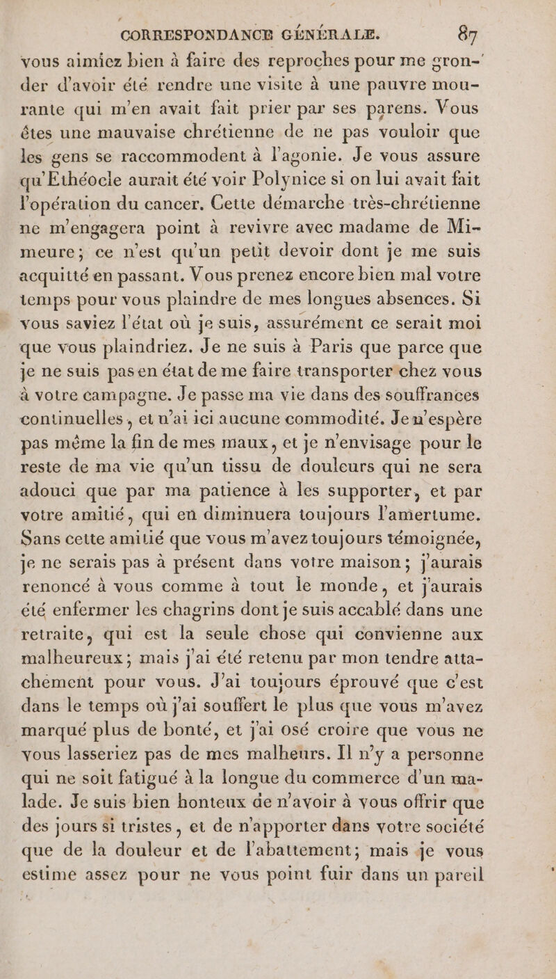 vous aimiez bien à faire des reproches pour me sron- der d’avoir été rendre une visite à une pauvre mou- rante qui m'en avait fait prier par ses parens. Vous êtes une mauvaise chrétienne de ne pas vouloir que les gens se raccommodent à l’agonie. Je vous assure qu'Ethéocle aurait été voir Polynice si on lui avait fait l'opération du cancer. Cette démarche très-chrétienne ne mengagera point à revivre avec madame de Mi- meure; ce n'est qu'un petit devoir dont je me suis acquitté en passant. Vous prenez encore bien mal votre temps pour vous plaindre de mes longues absences. Si vous saviez l'état où je suis, assurément ce serait moi que vous plaindriez. Je ne suis à Paris que parce que je ne suis pasen état de me faire transporter chez vous à votre campagne. Je passe ma vie dans des souffrances continuelles , et ’ai ici aucune commodité. Jem’espère pas même la fin de mes maux, et je n'envisage pour le reste de ma vie qu'un tissu de douleurs qui ne sera adouci que par ma patience à les supporter, et par votre amitié, qui en diminuera toujours l'amertume. Sans cette amilié que vous m aveztoujours témoignée, je ne serais pas à présent dans voire maison; j'aurais renoncé à vous comme à tout le monde, et jaurais été enfermer les chagrins dont je suis accablé dans une retraite, qui est la seule chose qui convienne aux malheureux; mais jai été retenu par mon tendre atta- chement pour vous. J'ai toujours éprouvé que c’est dans le temps où j'ai souffert le plus que vous m'avez marqué plus de bonté, et jai osé croire que vous ne vous lasseriez pas de mes malheurs. Il n’y a personne qui ne soit fatigué à la longue du commerce d'un ma- lade. Je suis bien honteux de n'avoir à vous offrir que des jours si tristes, et de n'apporter dans votre société que de la douleur et de l'abattement; mais je vous estime assez pour ne vous point fuir dans un pareil