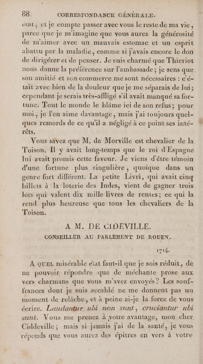 | cial, ete compte passer avec vous le reste de ma vie, parce que je m'imagine que vous aurez la générosité de m’aimer avec un mauvais estomac et un esprit abattu par la maladie, comme si j'avais encore le don de dirigérer et de penser. Je suis charmé que Thieriot nous donne la préférence sur l'ambassade ; je sens que son amitié et son commerce me sont nécessaires : C é- tait avec bien de la douleur que je me séparais de lui; cependant je serais très-affligé s’il avait manqué sa for- tune. Tout le monde le blîme ici de son refus; pour moi, je Ven aime davantage, mais j'ai toujours quel- ques remords de ce qu'il a négligé à ce point ses inté- rêts, Vous savez que M. de Morville est chevalier de la Toison. Il y avait long-temps que le roi d'Espagne lui avait promis cette faveur. Je viens d'être témoin d'une fortune plus singulière, quoique dans un génre fort différent. La petite Livri, qui avait cinq billets à la loterie des Indes, vient de gagner trois lois qui valent dix mille livres de rentes; ce qui la rend plus heureuse que tous les chevaliers de la Toison. A M. DE CIDEVILLE. CONSEILLER AU PARLEMENT DE ROUEN. 1714. À QUEL misérable eat faut-il que je sois réduit, de ne pouvoir répondre que de méchante prose aux vers charmans que vous m'avez envoyés? Les souf- frances dont je suis accablé ne me donnent pas un moment de relâche, et à peine ai-je la force de vous écrire. Laudantur ubi non sunt, Cructantur ubi sunt. Vous me prenez à votre avantage, mon cher Ciddeville ; mais si jamais j'ai de la santé, je vous réponds que vous aurez des épitres en vers à votre