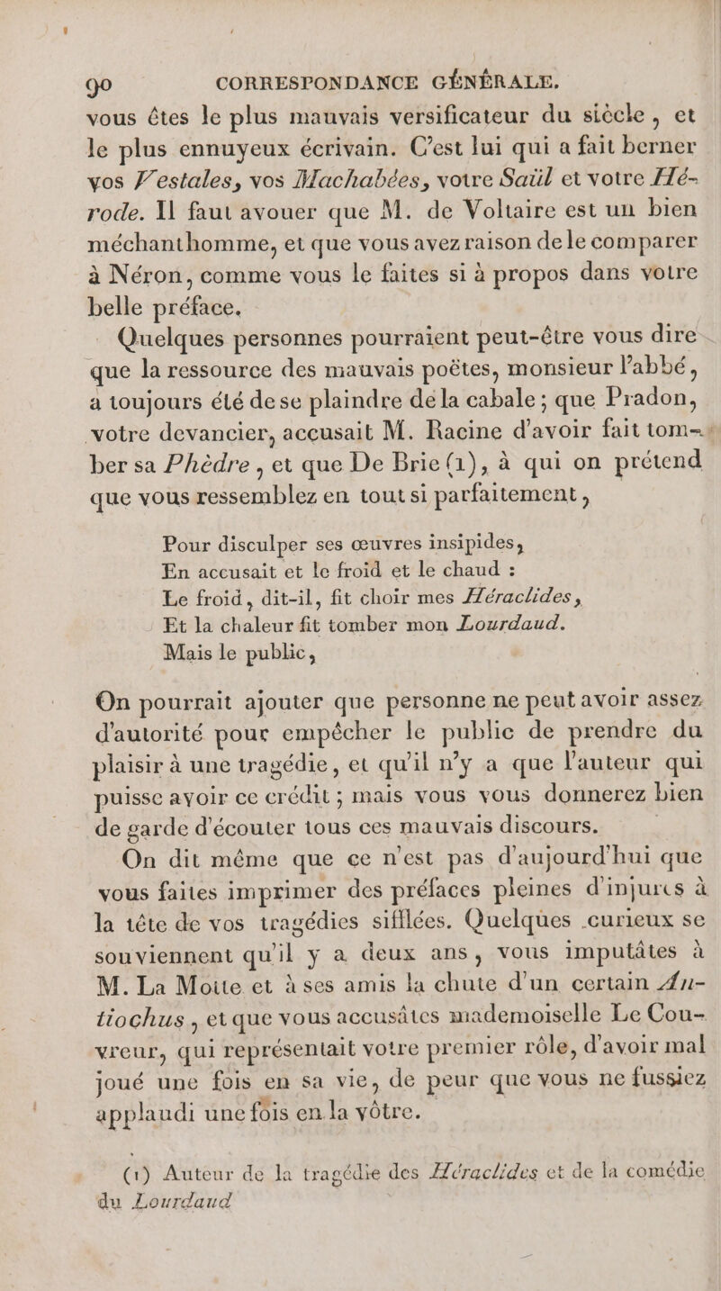 vous êtes le plus mauvais versificateur du siècle, et le plus ennuyeux écrivain. Cest lui qui a fait berner vos Z’estales, vos Machabées, voire Saül et votre Æé- rode. Il faut avouer que M. de Voltaire est un bien méchanthomme, et que vous avezraison de le comparer à Néron, comme vous le faites si à propos dans votre belle préface. Quelques personnes pourraient peut-être vous dire. que la ressource des mauvais poëtes, monsieur abbé, a toujours été dese plaindre de la cabale ; que Pradon, votre devancier, acçusait M. Racine d'avoir fait tom-s+ ber sa Phèdre , et que De Brie (1), à qui on prétend que vous ressemblez en tout si parfaitement, Pour disculper ses œuvres insipides, En accusait et le froid et Le chaud : Le froid, dit-il, fit choir mes Æéraclides, Et la chaleur fit tomber mon Lourdaud. Mais le public, On pourrait ajouter que personne ne peut avoir assez d'autorité pour empécher le publie de prendre du plaisir à une tragédie, et qu'il n’y a que l’auteur qui puisse avoir ce crédit ; mais vous vous donnerez bien de garde d'écouter tous ces ma u vais discours. | On dit même que ce n’est pas d'aujourd'hui que vous faites imprimer des préfaces pleines d'injuics à la tête de vos tragédies sifflées. Quelques curieux se souviennent quil y à deux ans, vous imputâtes à M. La Moue et à ses amis la chute d’un certain Æ4n- liochus, et que vous accusätes mademoiselle Le Cou- vreur, qui représentait votre premier rôle, d'avoir mal joué une fois en sa vie, de peur que vous ne fussiez applaudi une fois en. la vôtre. (1) Auteur de la tragédie des ÆZéraclides et de la comédie = [o) \ du Lourdaud