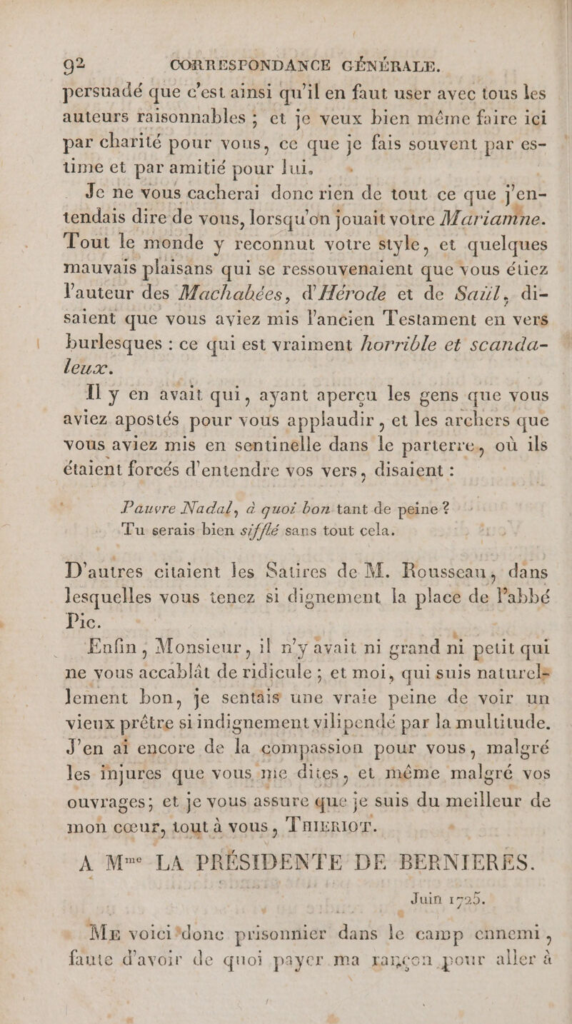 persuadé que c’est ainsi qu'il en faut user avec tous les auteurs raisonnables ; et je veux bien même faire ici par charité pour vous, ce que je fais souvent par es- ume et par amitié pour lui, | Je ne vous cacherai donc rien de tout ce que jen- tendais dire de vous , lorsqu'on jouait votre Mar janine. Tout le monde y reconnut votre style, et quelques mauvais plaisans qui se ressouvenaient que vous étiez l'auteur des Machabées, d'Hérode et de Sail, di- salent que vous aviez mis l’ancien Testament en vers burlesques : ce qui est vraiment horrible et scanda- leux. | Ï ÿ en avait qui, ayant apercu les gens que vous aviez a postés pour vous applaudir , et les archers que vous aviez mis en sentinelle dans k parterre, où ils étaient forcés d'entendre vos vers, disaient : Pauvre Nadal, à quoi bon tant de peine? Tu serais bien s/fflé sans tout cela. D'autres citaient les Satires de M. Rousseau, dans lesquelles vous tenez si dignement la place de Pabbé Pic. Enfin, Monsieur, 1! n’y avait ni grand ni petit qui ne vous accablât de ridicule ; et moi, qui suis naturel lement bon, je sentäis une vraie peine de voir un vieux prêtre siindignement vilipendé par la multitude. J’en aï encore de la «compassion peux vous, malgré les injures aus yous. mie dites, et même malgré vos ouvrages ; et Je vous assure que je suis du meilleur de mon cœur, tout à vous, TRiERIOT. A Mw LA PRÉSIDENTE DE BERNIERES. Juin 1725. Mr voici/donc prisonnier FE % CAD p chien, faute d'avoir de quoi payer.ma rançon pour aller à