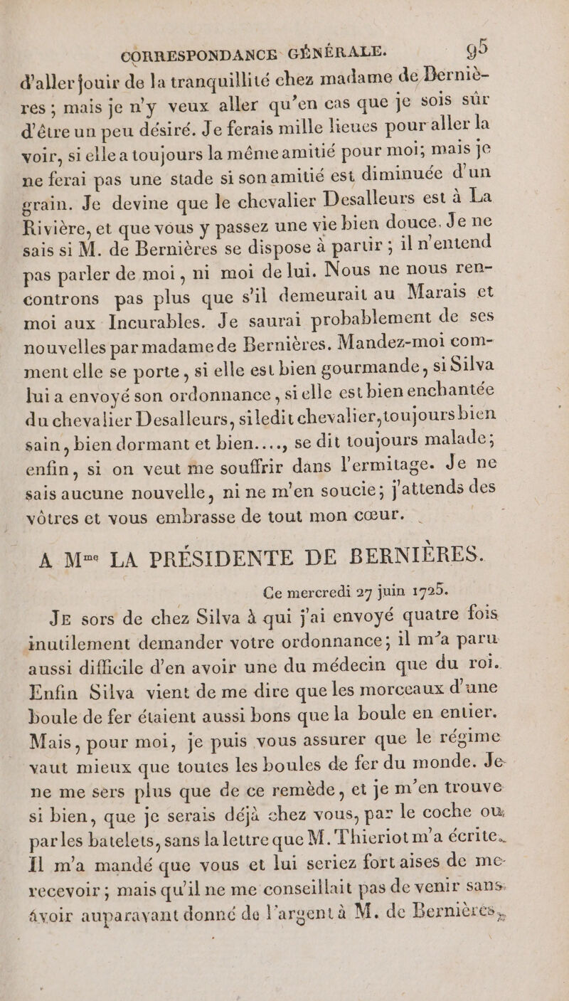 d'aller jouir de la tranquillité chez madame de Berniè- res ; mais je n'y veux aller qu’en cas que je sois sûr d'être un peu désiré. J'e ferais mille lieues pour aller la voir, si elle a toujours la mêmeamitié pour moi; mais je ne ferai pas une stade si son amitié est diminuée d'un grain. Je devine que le chevalier Desalleurs est à La Rivière, et que vous y passez une vie bien douce. Je ne sais si M. de Bernières se dispose à parur ; il n'entend pas parler de moi, ni moi de lui. Nous ne nous ren- controns pas plus que s'il demeurait au Marais et moi aux Incurables. Je saurai probablement de ses nouvelles par madame de Bernières. Mandez-moi com- ment elle se porte, si elle est bien gourmande, si Silva Jui a envoyé son ordonnance , si elle est bien enchantée du chevalier Desalleurs, siledit chevalier, toujours bien sain, bien dormant et bien..…, se dit toujours malade; enfin, si on veut me souffrir dans l'ermitage. Je ne sais aucune nouvelle, ni ne m'en soucie; j'attends des vôtres et vous embrasse de tout mon cœur. PA A M LA PRÉSIDENTE DE BERNIÈRES. Ce mercredi 27 juin 1725. JE sors de chez Silva à qui j'ai envoyé quatre fois inutilement demander votre ordonnance; 1l m’a paru aussi difficile d’en avoir une du médecin que du roi. Enfin Silva vient de me dire que les morceaux d’une boule de fer étaient aussi bons que la boule en entier. Mais, pour moi, je puis vous assurer que le régime vaut mieux que toutes les boules de fer du monde. Je- ne me sers plus que de ce remède, et je m'en trouve si bien, que je serais déjà chez vous, par le coche ow par les batelets, sans la lettre que M. Thieriot m'a écrite. Il m'a mandé que vous et lui seriez fort aises de me- recevoir; mais qu'il ne me conseillait pas de venir sans: âvoir auparavant donné de l'argent à M. de Bernières,,