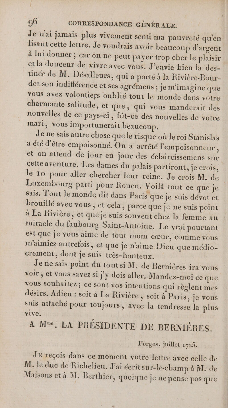 Je n'ai jamais plus vivement senti ma pauvreté qu'en lisant cette lettre. Je voudrais avoir beaucoup d'argent à lui donner ; car on ne peut payer trop cher le plaisir et la douceur de vivre avec vous. J’envie bien la des- née de M. Désalleurs, qui a porté à la Rivière-Bour- det son indifférence et ses agrémens ; je m'imagine que vous avez volontiers oublié tout le monde dans votre charmante solitude, et que, qui vous manderait des nouvelles de ce pays-ci, fût-ce des nouvelles de votre maïl, VOUS importunerait beaucoup. Je ne sais autre chose que le risque où le roi Stanislas a été d’être empoisonné, On a arrêté l'empoisonneur, et on attend de jour en jour des éclaircissemens sur celte aventure. Les dames du palais parüront, je crois, le 10 pour aller chercher leur reine. Je crois M. de Luxembours parti pour Rouen. Voilà tout ce que je sais. T'out le monde dit dans Paris que je suis dévot et brouillé avec vous, et cela, parce que je ne suis point à La Rivière, et que je suis souvent chez la femme au miracle du faubours Saint-Antoine. Le vrai pourtant est que je vous aime de tout mom cœur, comme vous m’aimiez autrefois, et que je n'aime Dieu que médio- crement, dont je suis très-honteux. ! Je ne sais point du tout si M. de Bernières ira vous voir , et vous savez si j y dois aller, Mandez-moi ce que vous souhaitez; ce sont vos intentions qui règlent mes désirs. Adieu : soit à La Rivière , soit à Paris, je vous suis attaché pour toujours, avec la tendresse la plus vive. A M®, LA PRÉSIDENTE DE BERNIÈRES. Forges, juillet 1725. JE recois dans ce moment votre lettre avec celle de M. le duc de Richelieu. J'ai écrit sur-le-champ à M. de Maisons et à M. Berthier, quoique je ne pense pas que