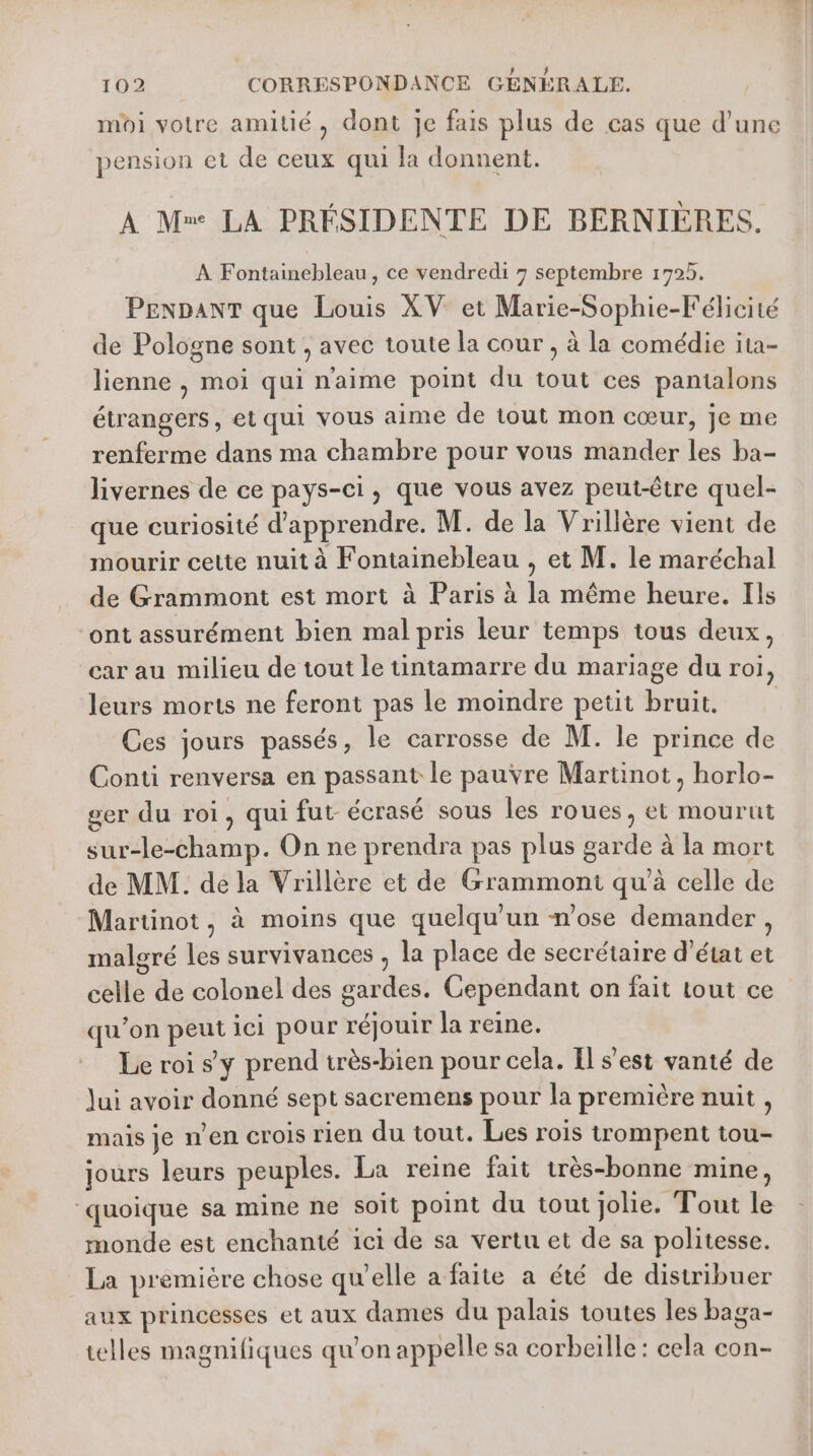 moi votre amitié, dont Je fais plus de cas que d’une pension et de ceux qui la donnent. A M» LA PRÉSIDENTE DE BERNIÈRES. À Fontainebleau, ce vendredi 7 septembre 1725. PEenpanT que Louis XV et Marie-Sophie-Félicité de Pologne sont , avec toute la cour , à la comédie ita- lienne , moi qui naime point du tout ces pantalons étrangers, et qui vous aime de tout mon cœur, je me renferme dans ma chambre pour vous mander les ba- livernes de ce pays-ci, que vous avez peut-être quel- que curiosité d'apprendre. M. de la Vrillère vient de mourir cette nuit à Fontainebleau , et M. le maréchal de Grammont est mort à Paris à la même heure. Ils “ont assurément bien mal pris leur temps tous deux, car au milieu de tout le tintamarre du mariage du roi, leurs morts ne feront pas le moindre petit bruit. Ces jours passés, le carrosse de M. le prince de Conti renversa en passant le pauvre Martinot, horlo- ger du roi, qui fut- écrasé sous les roues, et mourut sur-le-champ. On ne prendra pas plus garde à la mort de MM. de la Vrillère et de Grammont qu'à celle de Martinot , à moins que quelqu'un n'ose demander , malgré les survivances , la place de secrétaire d'état et celle de colonel des gardes. Cependant on fait tout ce qu’on peut ici pour réjouir la reine. Le roi sy prend très-bien pour cela. Il s’est vanté de Jui avoir donné sept sacremens pour la première nuit , mais je nen crois rien du tout. Les rois trompent tou- jours leurs peuples. La reine fait très-bonne mine, ‘quoique sa mine ne soit point du tout jolie. Tout le monde est enchanté ici de sa vertu et de sa politesse. La première chose qu'elle a faite a été de distribuer aux princesses et aux dames du palais toutes les baga- telles magnifiques qu'on appelle sa corbeille: cela con-