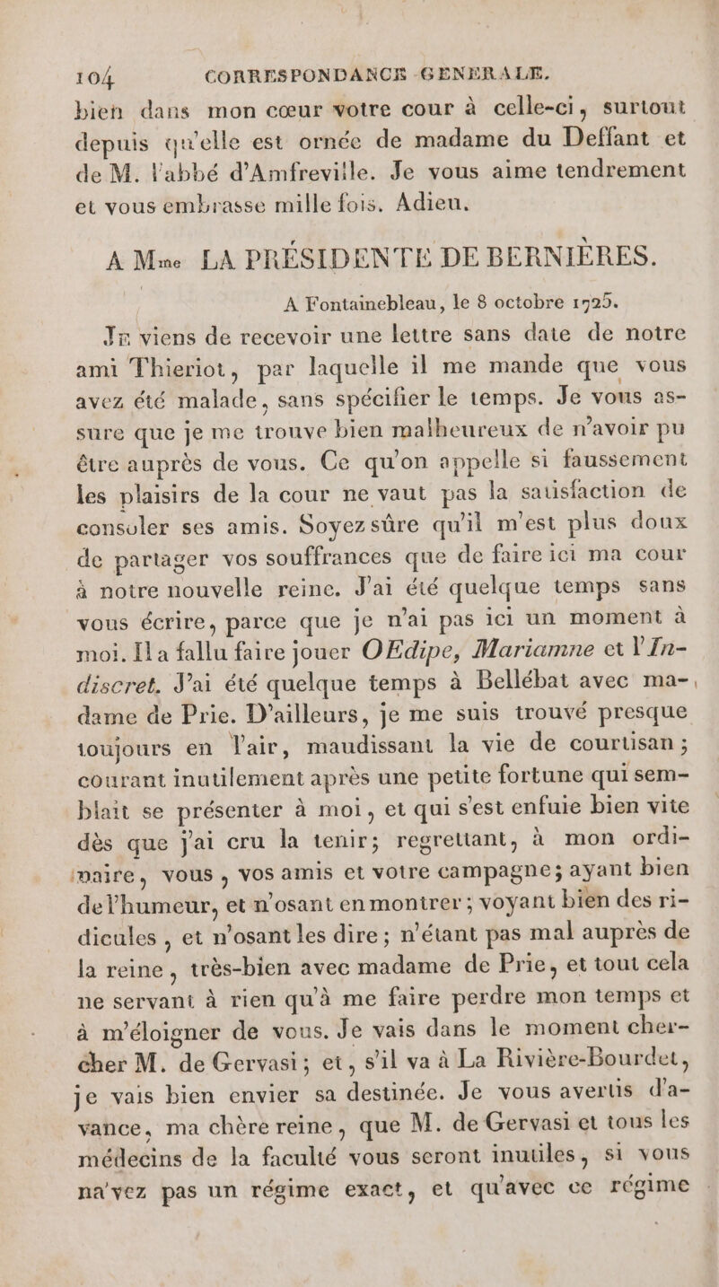 bien dans mon cœur votre cour à celle-ci, surtout depuis qu'elle est ornée de madame du Deffant et de M. l'abbé d'Amfreviile. Je vous aime tendrement et vous embrasse mille fois. Adieu. A Mne LA PRÉSIDENTÉ DE BERNIÈRES. | A Fontainebleau, le 8 octobre 1725. Jx viens de recevoir une lettre sans date de notre ami Thieriot, par laquelle il me mande que vous avez été malade, sans spécifier le temps. Je vous as- sure que je me trouve bien malheureux de avoir pu être auprès de vous. Ce qu'on appelle si faussement les plaisirs de la cour ne vaut pas la satisfaction de consoler ses amis. Soyezsüre qu'il m'est plus doux de partager vos souffrances que de faire ici ma cour à notre nouvelle reine. J'ai été quelque temps sans vous écrire, parce que je n'ai pas ici un moment à moi. [la fallu faire jouer OEdipe, Mariamne et V'In- discret. J'ai été quelque temps à Bellébat avec ma- dame de Prie. D'ailleurs, je me suis trouvé presque ioujours en Vair, maudissant la vie de courtisan ; courant inutilement après une petite fortune qui sem- blait se présenter à moi, et qui s'est enfuie bien vite dès que jai cru la tenir; regrettant, à mon ordi- maire, vous, VOS amis et votre campagne; ayant bien delhumeur, et n'osant en montrer; voyant bien des ri- dicules , et n’osant les dire; n'étant pas mal auprès de la reine, très-bien avec madame de Prie, et tout cela ne servant à rien qu'à me faire perdre mon temps et à m'éloigner de vous. Je vais dans le moment cher- cher M. de Gervasi; et, s’il va à La Rivière-Bourdet, je vais bien envier sa destinée. Je vous avertis d’a- vance, ma chère reine, que M. de Gervasi et tous les médecins de la faculté vous seront inuules, si vous na’vez pas un régime exact, et quavec ce régime