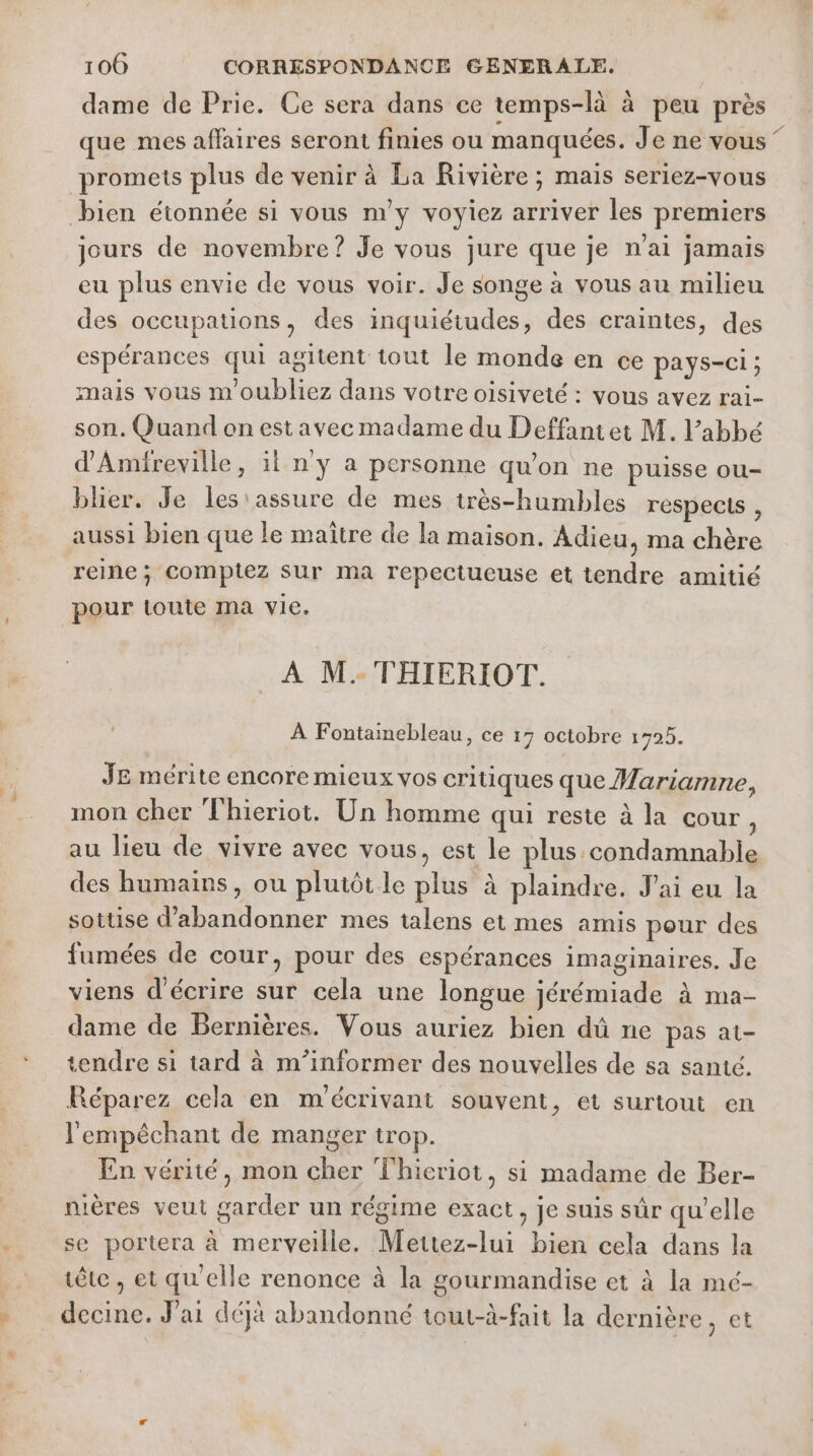 dame de Prie. Ce sera dans ce temps-là à peu près que mes affaires seront finies ou manquées. Je ne vous ‘ promets plus de venir à La Rivière ; mais seriez-vous bien étonnée si vous m'y voyiez arriver les premiers jours de novembre ? Je vous jure que je n'ai jamais eu plus envie de vous voir. Je songe à vous au milieu des occupations, des inquiétudes, des craintes, des espérances qui agitent tout le monde en ce pays-ci ; mais vous m'oubliez dans votre oisiveté : vous avez rai- son. Quand on est avec madame du Deffantet M. l’abbé d'Amifreville, il n'y a personne qu’on ne puisse ou- blhier. Je les'assure de mes très-humbles respecls , aussi bien que le maître de la maison. Adieu, ma chère reine; comptez sur ma repectueuse et tendre amitié pour toute ma vie. À M. THIERIOT. À Fontainebleau, ce 17 octobre 1795. JE mérite encore mieux vos critiques que Mariamne, mon cher Thieriot. Un homme qui reste à la cour, au lieu de vivre avec vous, est le plus.condamnable des humains, ou plutôtle plus à plaindre. J'ai eu la sottise d'abandonner mes talens et mes amis pour des fumées de cour, pour des espérances imaginaires. Je viens d'écrire sur cela une longue jérémiade à ma- dame de Bernières. Vous auriez bien dû ne pas at- tendre si tard à m'’informer des nouvelles de sa santé. Réparez cela en m'écrivant souvent, et surtout en l'empêchant de manger trop. En vérité, mon cher Thicriot, si madame de Ber- nières veut garder un régime exact, je suis sûr quelle se portera à merveille. Mettez-lui bien cela dans la tête , et qu'elle renonce à la gourmandise et à la mé- decine. J'ai déjà abandonné tout-à-fait la dernière, et