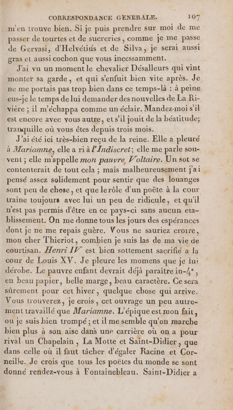 m'en trouve bien. Si je puis prendre sur moi de me passer de tourtes et de sucreries, comme je me passe de Gervasi, d'Helvétiüs et de Silva, je serai aussi gras el aussi cochon que vous incessamment. J'ai vu un moment le chevalier Désalleurs qi vint monter sa garde, et qui s'enfuit bien vite après. Je. ne me portais pas trop bien dans ce temps-là : à peine eus-je le temps de lui demander des nouvelles de La Ri- vière ; il m'échappa comme un éclair. Mandez-moi s’il est encore avec vous autre, et s’il jouit de la béatitude; wanquille où vous êtes depuis trois mois. J'ai été ici très-bien recu de la reine. Elle a pleuré à Marianne, elle a ri à ? Indiseret: : elle me parle sou- vent ; elle m'appelle mon pauvre Voltaire. Un sot se contenterait de tout cela ; mais malheureusement j'ai pensé assez solidement pour sentir que des louanges sont peu de chose, et que lerôle d’un poëte à la cour traîne toujours avec lui un peu de ridicule, et qu'il n'est pas permis d'être en ce pays-ci sans aucun eta- blissement, On me donne tous les jours des espérances dont je ne me repais guère. Vous ne sauriez croire, mon cher Thieriot, combien je suis las de ma vie de courtisan. Æenri IV est bien sottement sacrifié a la cour de Louis XV. Je pleure les momens que je iui dérobe. Le pauvre enfant devrait déjà paraître in-/°, en beau papier, belle marge, beau caractère. Ce sera sûrement pour cet hiver, quelque chose qui arrive. Vous trouverez, je crois, cet ouvrage un peu autre- ment travaillé que Marianne. L'épique est mon fait : ou je suis bien trompé ; : et 1] me semble qu'on marche bien plus à son aise dans une carrière où on a pour rival un Chapelain , La Motte et Saint-Didier ) que dans celle où il faut tâcher d’égaler Racine et Cor- neille. Je crois que tous les poëtes du monde se sont donné rendez-vous à Fontainebleau. Saint-Didier a