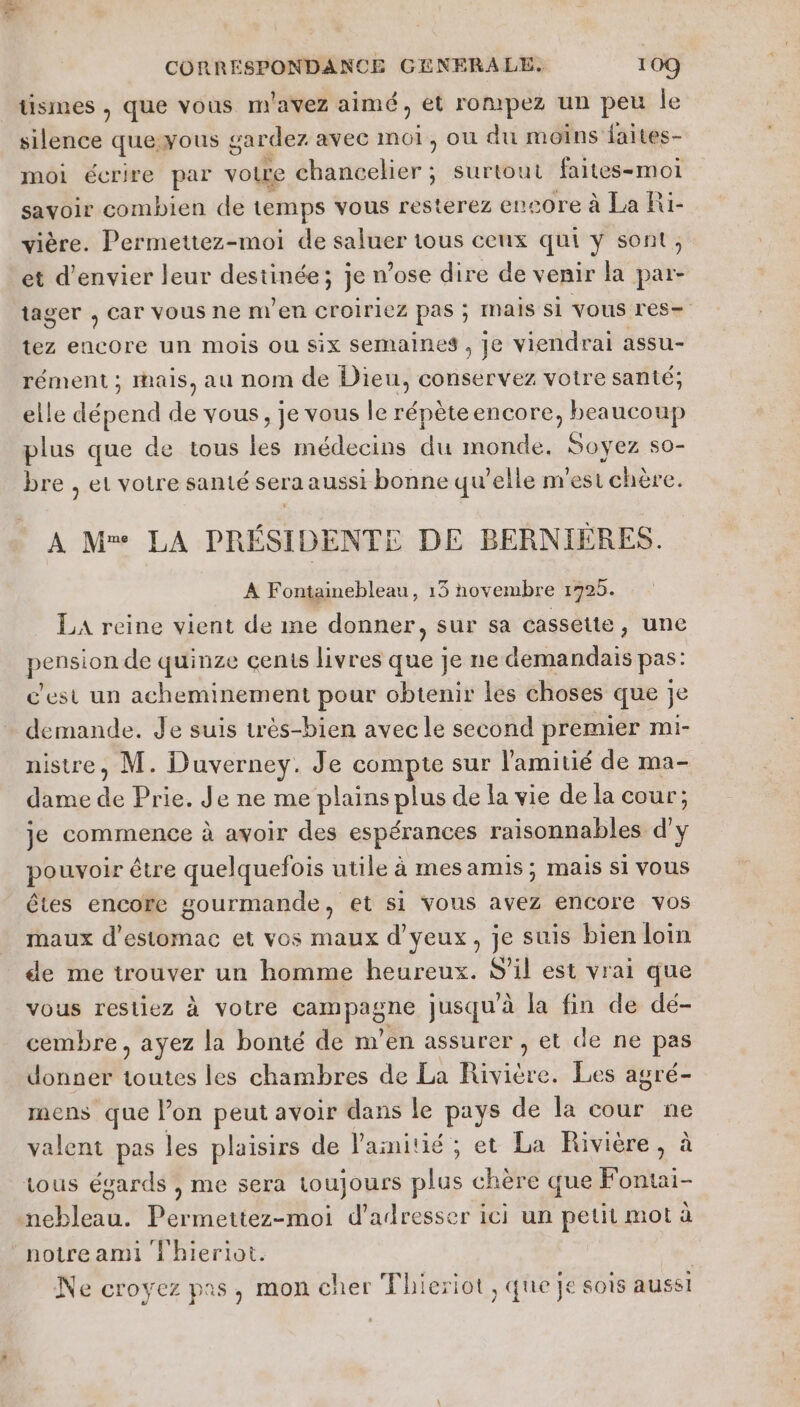 tismes , que vous m'avez aimé, et rompez un peu le silence queyous gardez avec moi, où du moins faites- moi écrire par voire chancelier ; surtout faites-moi savoir combien de temps vous resterez encore à La Ri- vière. Permettez-moi de saluer tous ceux qui y sont, et d’envier leur destinée; je n’ose dire de venir la par- tager , car vous ne m'en croiriez pas ; Mais Si Vous rés tez encore un mois ou six semaines , je viendrai assu- rément ; mais, au nom de Dieu, conservez votre santé; elle dépend de vous, je vous le répèteencore, beaucoup plus que de tous les médecins du monde, Soyez s0- bre , et votre santé sera aussi bonne qu’elle n'est chère. A M LA PRÉSIDENTE DE BERNIÉRES. À Fontainebleau, 13 novembre 1725. LA reine vient de me donner, sur sa cassette, une po de quinze cents livres que je ne demandais pas: c'est un acheminement pour obtenir les choses que je demande. de suis très-bien avec le second premier mi- nistre, M. Duverney. Je compte sur l'amitié de ma- dame de Prie. Je ne me plains plus de la vie de la cour'; je commence à avoir des espérances raisonnables d'y pouvoir être quelquefois utile à mesamis; mais si vous êtes encore gourmande, et si vous avez encore vos maux d'estomac et vos maux d'yeux, je suis bien loin de me trouver un homme heureux. S'il est vrai que vous restiez à votre nono jusqu’à la fin de dé- cembre, ayez la bonté de m'en assurer , et de ne pas donner Le les chambres de La Rivière. Les agré- mens que l’on peut avoir dans le pays de la cour ne valent pas les plaisirs de l'ainitié ; et La Rivière, à tous égards , me sera toujours plus chère que Fontai- A JA Permettez-moi d'adresser ici un petit mot à ‘notre ami T'hieriot. | Ne croyez pas, mon cher TFhieriot , que je sois aussi