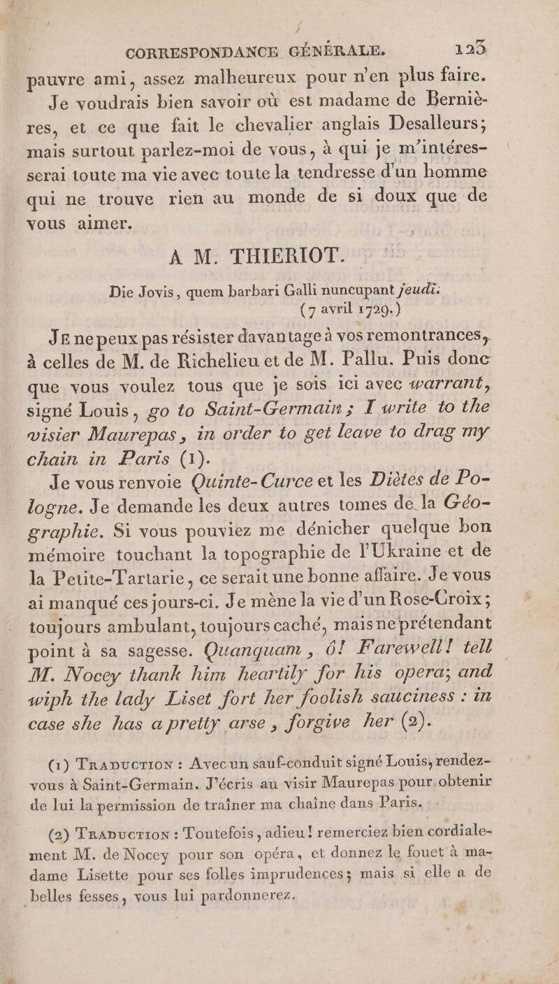 ; CORRESPONDANCE GÉNÉRALE. 123 pauvre ami, assez malheureux pour n’en plus faire. Je voudrais bien savoir où est madame de Berniè- res, et ce que fait le chevalier anglais Desalleurs; mais surtout parlez-moi de vous, à qui Je m'intéres- serai toute ma vie avec toute la tendresse d’un homme qui ne trouve rien au monde de si doux que de vous aimer. À M. THIERIOT. Die Jovis, quem barbari Galli nuncupant jeudi. (7 avril 1720.) JE ne peux pas résister davantage à vos remontrances, à celles de M. de Richelieu et de M. Pallu. Puis done que vous voulez tous que je sois ici avec warrant, signé Louis, go to Saint-Germain; I write to the visier Maurepas, in order to get leave to drag my chain in Paris (1). Je vous renvoie Quinte-Curce et les Diètes de Po- logne. Je demande les deux autres tomes de la Géo- graphie. Si vous pouviez me dénicher quelque bon mémoire touchant la topographie de l'Ukraine et de la Petite-Tartarie, ce serait une bonne affaire. Je vous ai manqué ces jours-ci. Je mène la vie d’un Rose-Croïx; toujours ambulant, toujours caché, maisne prétendant point à sa sagesse. Quanquam , 6! Farewell P1en M. Nocey thank him heartily for his opera; and wiph the lady Liset fort her foolish sauciness : in case she has a pretty arse, forgive her (2). QG) TraDucriox : Avecun sauf-conduit signé Louis, rendez- vous à Saint-Germain. J'écris au visir Maurepas pour.obtenir de lui la permission de traîner ma chaîne dans Paris. (2) Tranucrror : Toutefois , adieu ! remerciez bien cordiale- ment M. de Nocey pour son opéra, et donnez le fouet à ma- dame Lisette pour ses folles imprudences; mais si elle a de _belles fesses, vous lui pardonnerez.