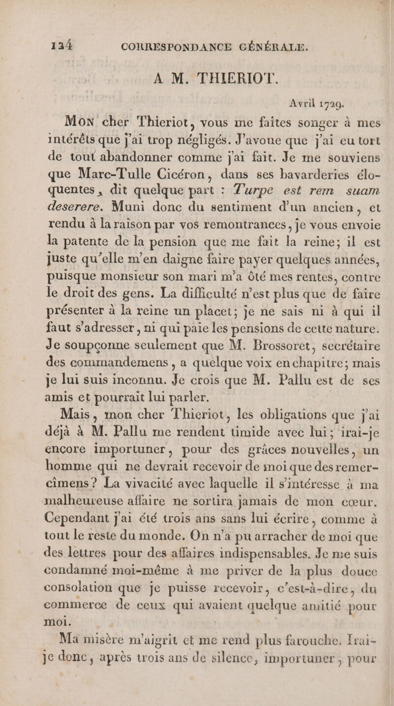 À M. THIERIOT. Avril 1720. Mon cher Thieriot, vous me faites songer à mes intérêts que j'ai trop négligés. J'avoue que j'ai eu tort de tout abandonner comme j'ai fait. Je me souviens que Marc-Tulle Cicéron, dans ses bavarderies élo- quentes, dit quelque part : Turpe est rem suam deserere. Muni donc du sentiment d'un ancien, et rendu à la raison par vos remontrances, je vous envoie la patente de la pension que me fait la reine; il est juste qu’elle m'en daigne faire payer quelques années, puisque monsieur son mari m'a Ôté mes rentes, contre le droit des gens. La difficulté n’est plus que de faire présenter à la reine un placet; je ne sais ni à qui il faut s'adresser , ni qui paie les pensions de cette nature. Je soupçonne seulement que M. Brossoret, secrétaire des commandemens , a quelque voix en chapitre; mais je lui suis inconnu. Je crois que M. Pallu est de ses amis et pourrait lui parler. Mais, mon cher Thieriot, les obligations que j'ai déjà à M. Pallu me rendent timide avec lui; irai-je ençore importuner, pour des gräces nouvelles, un homme qui ne devrait recevoir de moi que des remer- cimens ? La vivacité avec laquelle il s'intéresse à ma malheureuse affaire ne sortira jamais de mon cœur. Cependant j'ai été trois ans sans lui écrire, comme à tout le reste du monde. On n’a pu arracher de moi que des lettres pour des affaires indispensables. Je me suis condamné moi-même à me priver de la plus douce consolation que je puisse recevoir, c'est-à-dire, du commerce de ceux qui avaient quelque amitié pour moi. | Ma misère n'aigrit et me rend plus farouche. Frai- je donc, après trois ans de silence, importuner , pour