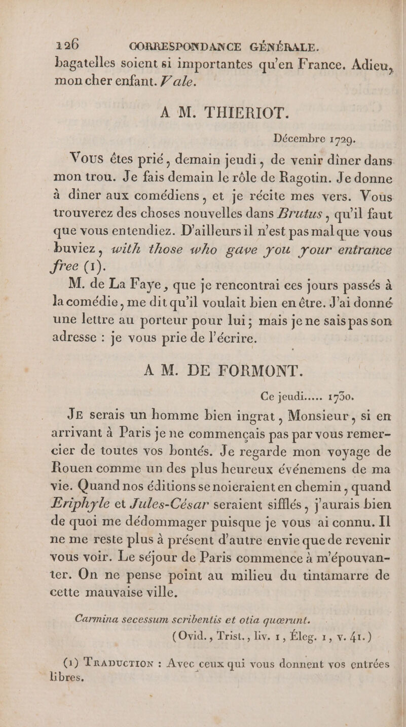 bagatelles soient si importantes qu'en France. Adieu, mon cher enfant. Z’ale. À M. THIERIOT. Décembre 1799. Vous êtes prié, demain jeudi, de venir diner dans mon trou. Je fais demain le rôle de Ragotin. Je donne à diner aux comédiens, et je récite mes vers. Vous trouverez des choses nouvelles dans Brutus , qu'il faut que vous entendiez. D'ailleurs il n’est pas malque vous buviez, with those who gave you your entrance Prec (L: M. de La Faye, que je rencontrai ces jours passés à la comédie, me dit qu’il voulait bien en être. J'ai donné une lettre au porteur pour lui; mais je ne sais pas son adresse : je vous prie de l’écrire. À M. DE FORMONT. Ce jeudi... 1730. JE serais un homme bien ingrat, Monsieur, si en arrivant à Paris je ne commencais pas par vous remer- cier de toutes vos bontés. Je regarde mon voyage de Rouen comme un des plus heureux événemens de ma vie. Quand nos éditions se noieraient en chemin , quand Eriphyle et Jules-César seraient sifflés, j'aurais bien de quoi me dédommager puisque je vous ai connu. Il ne me reste plus à présent d'autre envie que de revenir vous voir. Le séjour de Paris commence à m'épouvan- ter. On ne pense point au milieu du tintamarre de cette mauvaise ville. Carmina secessum scribentis et otia quærunt. (Ovid. , Trist., liv. 1, Éleg. 1, v. 41.) (1) TrADucrrox : Avec ceux qui vous donnent vos entrées Libres. L