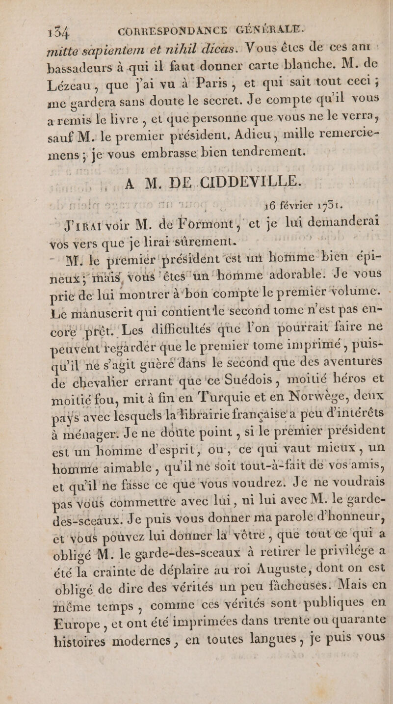 mitte sapientem et nihil dicus. Vous êtes de ces ant bassadeurs à qui 1} faut donner carte blanche. M. de Lézeau, que j'ai vu à Paris, et qui sait tout ceci ; me gardera sans doute le secret. Je compte qu'il vous a remis le livre , et que personne que vous ne le verra, sauf M. le premier président. Adieu, mille remercre- mens ; je vous embrasse bien tendrement. … À M. DE.CIDDEVILLE. “chti mA 16 février 1751. : J'rmar voir M. de Formont, et je lui demanderaï vos vers que je lirat sûrement. ie. WT. le prémiér président ‘est un hotnme bien épi- neux : mais, Vous ‘êtes un ‘homme adorable: Je vous prie de lui montrer à‘bon compté le premier volume. : Le manuscrit qui contient le second tome n'est pas en= core prêt. Les dificultés que l'on pourrait faire ne peuvent rega rdér que le premier tome imprimé, puis- qu'il né s’agit guère dans le second que des aventures de chevalier errant que'ce Suédois, moitié héros et moitié fou, mit à fin en Turquie et en Norwège, deux pays avec lesquels laibraïrie française a peu d'intérêts à ménager. Je ne doute point, si le premier président est un homme d'esprit, ou, ce qui vaut mieux; un homme aimable, qu'il né soit tout-à-fait dé vos amis, et qu'il ne fasse ce que vous voudrez. Je ne voudrais pas vous comrnettre avec lui, ni lui avec M. le garde- des-sccaux. Je puis vous donner ma parole d'honneur, et vous pouvez lui donner là vôtre, que tout ce qui à obligé M. le garde-des-sceaux à reurer le privilége a été la crainte de déplaire au roi Auguste, dont on est obligé de dire des vérités un peu fàcheuses. Mais en même temps , comine cés vérités sont publiques en Europe, et ont été imprimées dans trente où quarante histoires modernes , en toutes langues , Je puis vous \