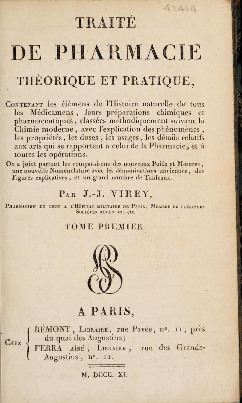 TRAITÉ DE PHARMACIE THEORIQUE ET PRATIQUE, Contenant les éléments de l’Histoire naturelle de tous les Médicamens , leurs préparations chimiques et. pharmaceutiques , classées méthodiquement suivant la Chimie moderne , avec l’explication des phénomènes , les propriétés , les doses , les usages, les détails relatifs aux arts qui se rapportent à celui de la Pharmacie, et à toutes les opérations. On a joint partout les comparaisons fies nouveaux Poids et Mesures , une nouvelle Nomenclature avec les dénominations anciennes , des Figures explicatives , et un grand nombre de Tableaux. Par J.-J. TIRE Y, Pharmacien en chef a l’Hôpital militaire de Paris, Membre de plusieurs Sociétés savantes, etc. TOME PREMIER, A PARIS, RÉMONT , Libraire , rue Pavée, n». 11 , près du quai des Âugustms; FERRA aîné , Libraire , rue des Grands Au gus t ins , n° . 11.