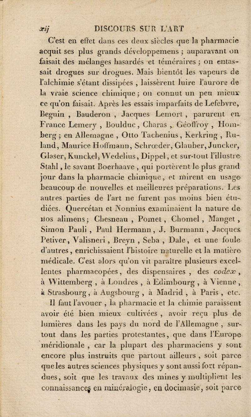 C’est en effet dans ces deux siècles que la pharmacie acquit ses plus grands déveîoppemens ; auparavant on faisait des mélanges hasardés et téméraires ; on entas¬ sait drogues sur drogues. Mais bientôt les vapeurs de l’alchimie s’étant dissipées , laissèrent luire l’aurore de la vraie science chimique ; on connut un peu mieux ce qu’on faisait. Après les essais imparfaits de Lefebvre, Béguin , Bauderon , Jacques Lernort , parurent en France Lemery , Boukluc, Charas , Geoffroy , Hom- berg • en Allemagne , Otto Tachenius, Kerkring , Ru- land, Maurice Hoffmann, Schrœder, Glauber, Juncker, Glaser, Kunckel, Wedebus, Dippel, et sur-tout l’illustre- Stahl, le savant Boerhaave , qui portèrent le plus grand jour dans la pharmacie chimique, et mirent en usage- beaucoup de nouvelles et meilleures préparations. Les autres parties de l’art ne furent pas moins bien étu¬ diées. Quercétan et Normius examinaient la nature de nos alimens -, Chesneau , Pomet, Chomel , Manget , Simon Pauli , Paul Hermann, J. Burmann , Jacques- Petiver, Valisneri, Breyn , Seba , Dale, et une foule d’autres, enrichissaient l’histoire naturelle et la matière médicale. C’est alors qu’on vit paraître plusieurs excel¬ lentes pharmacopées, des dispensaires , des codeæ , à Wittemberg , à Londres , à Edimbourg , à Vienne , à Strasbourg, à Àugsbourg , à Madrid , à Paris , etc. 11 faut l’avouer , la pharmacie et la chimie paraissent avoir été bien mieux cultivées , avoir reçu plus de lumières dans les pays du nord de l’Allemagne , sur¬ tout dans les parties protestantes, que dans l’Europe méridionale , car la plupart des pharmaciens y sont encore plus instruits que partout ailleurs , soit parce que les autres sciences physiques y sont aussi fort répan¬ dues, soit que les travaux des mines y multiplient les connaissance^ en minéralogie, en docimasie, soit parce