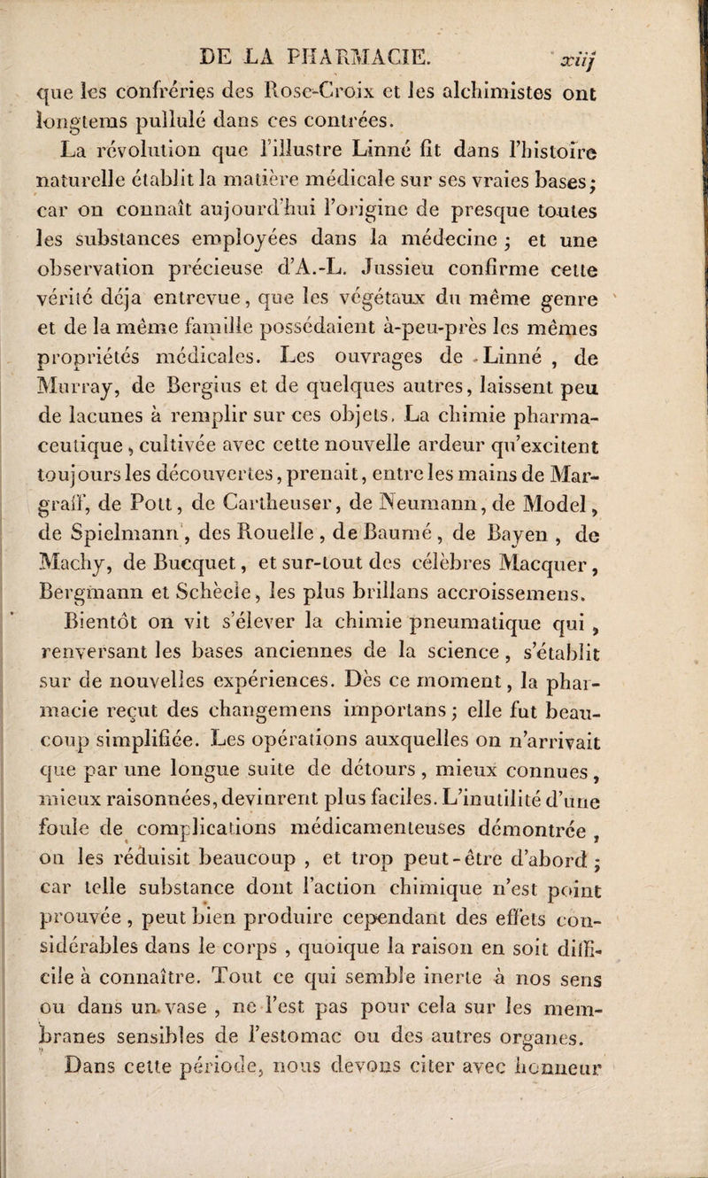 que les confréries des Rose-Croix et les alchimistes ont îongtems pullulé dans ces contrées. La révolution que l’illustre Linné fît dans l’histoire naturelle établit la matière médicale sur ses vraies bases; car on connaît aujourd'hui l’origine de presque toutes les substances employées dans la médecine ; et une observation précieuse d’A.-L. Jussieu confirme cette vérité déjà entrevue, que les végétaux du même genre et de la même famille possédaient à-peu-près les mêmes propriétés médicales. Les ouvrages de .Linné , de Murray, de Bergius et de quelques autres, laissent peu de lacunes à remplir sur ces objets. La chimie pharma¬ ceutique * cultivée avec cette nouvelle ardeur qu’excitent iouj ours les découvertes, prenait, entre les mains de Mar- graff, de Pott, de Cartheuser, de Neumann, de Model, de Spielmann , des Rouelle , de Baume , de Bayen , de Machy, de Bucquet, et sur-tout des célèbres Macquer, Bergmann etSchèele, les plus brilians accroissemens. Bientôt on vit s’élever la chimie pneumatique qui , renversant les bases anciennes de la science, s’établit sur de nouvelles expériences. Dès ce moment, la phar¬ macie reçut des changemens importans ; elle fut beau¬ coup simplifiée. Les opérations auxquelles on n’arrivait que par une longue suite de détours , mieux connues , mieux raisonnées, devinrent plus faciles. L’inutilité d’une foule de complications médicamenteuses démontrée on les réduisit beaucoup , et trop peut-être d’abord; car telle substance dont l’action chimique n’est point prouvée , peut bien produire cependant des effets con¬ sidérables dans le corps , quoique la raison en soit dilïb ci le à connaître. Tout ce qui semble inerte à nos sens ou dans un. vase , ne l’est pas pour cela sur les mem¬ branes sensibles de l’estomac ou des autres organes. V •«. O Dans cette période, nous devons citer avec honneur