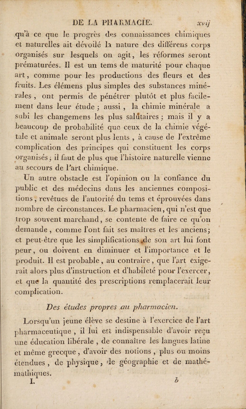 qu’à ce que le progrès des connaissances chimiques et naturelles ait dévoilé la nature des différens corps organisés sur lesquels on agit, les réformes seront prématurées. 11 est un tems de maturité pour chaque art, comme pour les productions des fleurs et des fruits. Les élémens plus simples des substances miné¬ rales , ont permis de pénétrer plutôt et plus facile¬ ment dans leur étude ; aussi , la chimie minérale a subi les changemens les plus salutaires ; mais il y a beaucoup de probabilité que ceux de la chimie végé¬ tale et animale seront plus lents , à cause de l’extrême complication des principes qui constituent les corps organisés ; il faut de plus que l’histoire naturelle vienne au secours de Part chimique. Un autre obstacle est l’opinion ou la confiance du public et des médecins dans les anciennes composi¬ tions , revêtues de l’autorité du tems et éprouvées dans nombre de circonstances. Le pharmacien, qui n’est que trop souvent marchand, se contente de faire ce qu’on demande , comme l’ont fait ses maîtres et les anciens; et peut-être que les simplifications *de son art lui font peur, ou doivent en diminuer et l’importance et le produit. Il est probable, au contraire, que l’art exige¬ rait alors plus d’instruction et d’habileté pour l’exercer, et que la quantité des prescriptions remplacerait leur complication. Des études propres au pharmacien. 1 * j «» \ Lorsqu’un jeune élève se destine à l’exercice de l’art pharmaceutique , il lui est indispensable d’avoir reçu une éducation libérale , de connaître les langues latine et même grecque , d’avoir des notions , plus ou moins étendues , de physique ? de géographie et de mathé- mathiques.