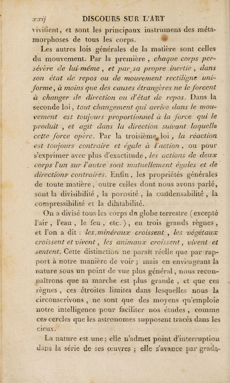 vivifient, et sont les principaux instrumens des méta¬ morphoses de tous les corps. Les autres lois générales de la matière sont celles du mouvement. Par la première , chaque corps per¬ sévère de lui même , et par sa propre inertie , dans son état die repos ou de mouvement rectiligne uni¬ forme , à moins que des causes étrangères ne le forcent à changer de direction ou d’état de repos. Dans la seconde loi, tout changement qui arrive dans le mout vement est toujours proportionnel à la force qui le produit , et agit dans la direction suivant laque IIq cette force opère. Par la troisième^ loi, la réaction est toujours contraire et égale à Faction , ou pour s’exprimer avec plus d’exactitude, les actions de deux v coips l'un sur Vautre sont mutuellement égales et de directions contraires. Enfin, les propriétés générales de toute matière, outre celles dont nous avons parlé, sont la divisibilité , la porosité , la coiidensabilité , la compressibilité et la dilatabilité. On a divisé tous les corps du globe terrestre (excepté Pair , l’eau , le feu , etc. ) , en trois grands règnes , et Ton a dit : les .minéraux croissent , les végétaux croissent et vivent, les animaux croissent, vivent et sentent. Cette distinction ne paraît réelle que par rap¬ port à notre manière de voir j mais en envisageant la nature sous un point de vue plus général, nous recon¬ naîtrons que sa marche est plus grande , et que ces règnes , ces étroites limites dans lesquelles nous la circonscrivons , ne sont que des moyens qu’emploie notre intelligence pour faciliter nos éludes , comme ces cercles que les astronomes supposent tracés dans les deux. La nature est une 3 die réadmet point d’interruption dans la série de ses œuvres 5 elle s’avance par grada-