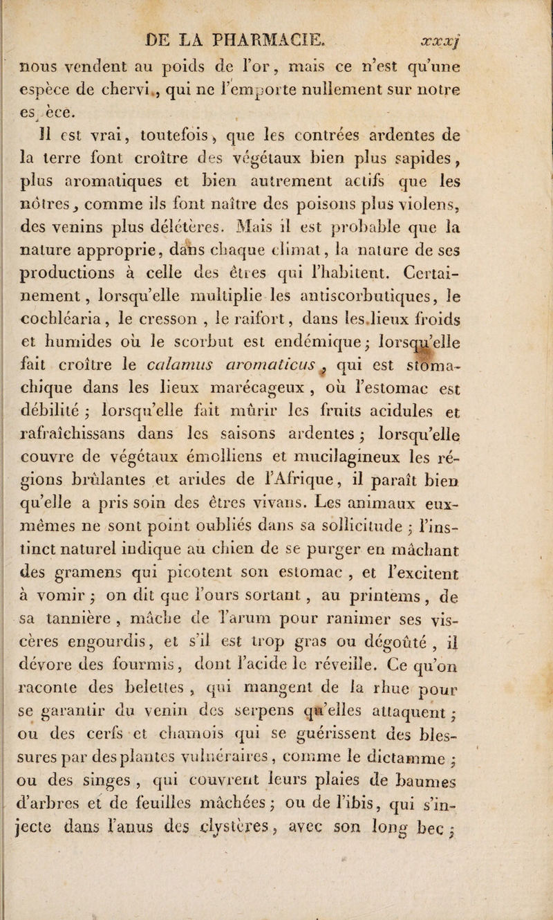 nous vendent au poids de l’or, mais ce n’est qu’une espèce de chervi,, qui ne l’emporte nullement sur notre es èce. j Il est vrai, toutefois , cpie les contrées ardentes de la terre font croître des végétaux bien plus sapides , plus aromatiques et bien autrement actifs que les nôtres., comme iis font naître des poisons plus viol en s, des venins plus délétères. Mais il est probable que la nature approprie, dans chaque climat, la nature de ses productions à celle des êtres qui l’habitent. Certai¬ nement, lorsqu’elle multiplie les antiscorbutiques, le cochlcaria, le cresson , le raifort, dans les.lieux froids et humides oh le scorbut est endémique; lorsqu’elle fait croître le calamus aromaticus , qui est stoma¬ chique dans les lieux marécageux , oh l’estomac est débilité ; lorsqu’elle fait mûrir les fruits acidulés et rafraîchissans dans les saisons ardentes ; lorsqu’elle couvre de végétaux émolliens et mucilagineux les ré¬ gions brûlantes et arides de l’Afrique, il paraît bien qu’elle a pris soin des êtres vivans. Les animaux eux- mêmes ne sont point oubliés dans sa sollicitude ; l’ins¬ tinct naturel indique au chien de se purger en mâchant des gramens qui picotent son estomac , et l’excitent à vomir ; on dit que l’ours sortant, au printems , de sa tannière , mâche de l’arum pour ranimer ses vis¬ cères engourdis, et s'il est trop gras ou dégoûté, il dévore des fourmis, dont l’acide le réveille. Ce qu’on raconte des belettes , qui mangent de la rhue pour se garantir du venin des serpens quelles attaquent ; ou des cerfs et chamois qui se guérissent des bles¬ sures par des plantes vulnéraires, comme le dictamme ; ou des singes , qui couvrent leurs plaies de baumes d’arbres et de feuilles mâchées ; ou de l’ibis, qui s’in¬ jecte dans l’anus des clvstères, avec son long bec ;