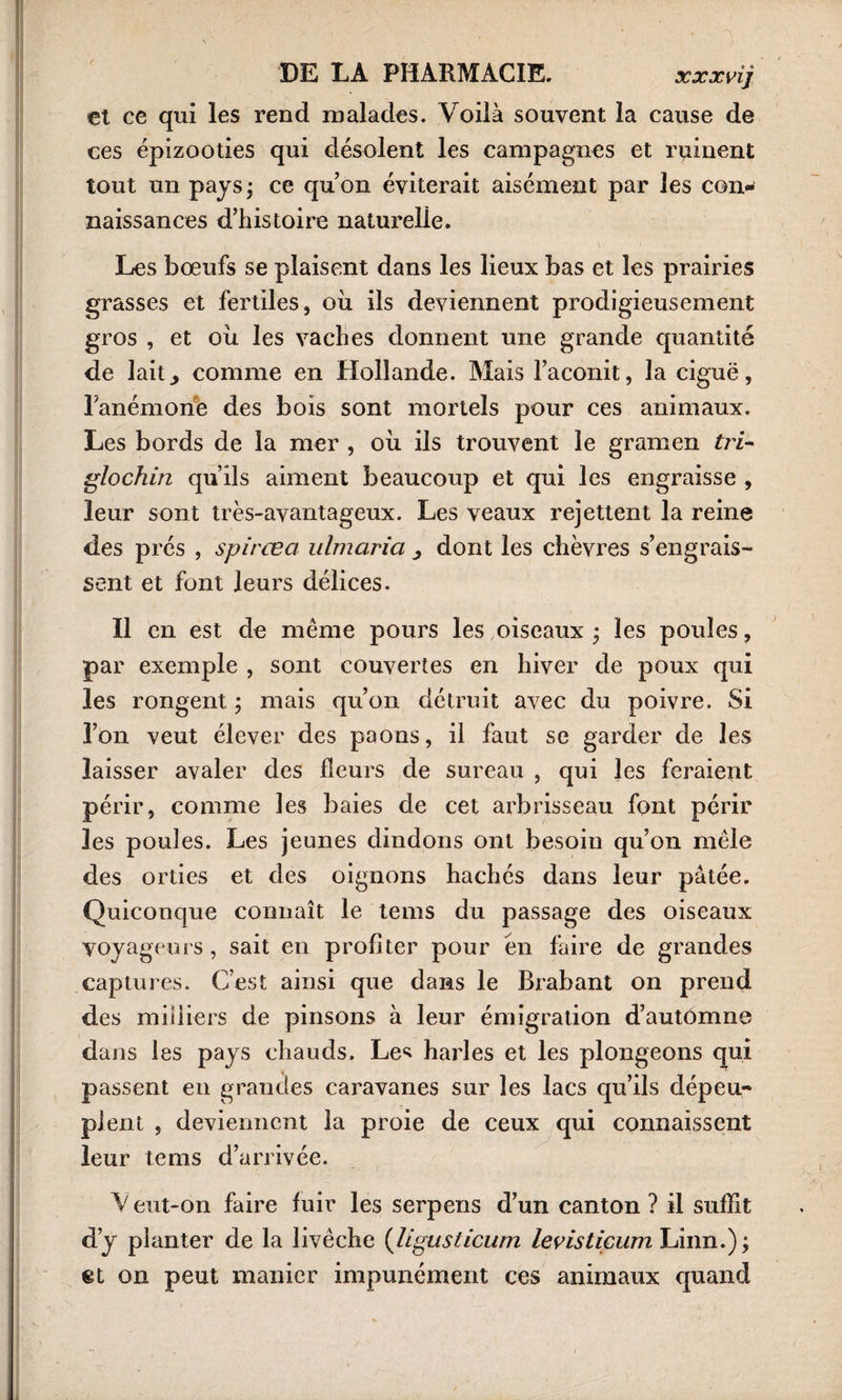 €t ce qui les rend malades. Voilà souvent la cause de ces épizooties qui désolent les campagnes et ruinent tout un pays ; ce qu’on éviterait aisément par les con¬ naissances d’histoire naturelle. Les bœufs se plaisent dans les lieux bas et les prairies grasses et fertiles, où ils deviennent prodigieusement gros , et où les vaches donnent une grande quantité de lait^ comme en Hollande. Mais l’aconit, la ciguë, l'anémone des bois sont mortels pour ces animaux. Les bords de la mer , où ils trouvent le gramen tri- glochin qu’ils aiment beaucoup et qui les engraisse , leur sont très-avantageux. Les veaux rejettent la reine des prés , spircea ulmaria , dont les chèvres s’engrais¬ sent et font leurs délices. Il en est de même pours les oiseaux 3 les poules, par exemple , sont couvertes en hiver de poux qui les rongent ; mais qu’on détruit avec du poivre. Si l’on veut élever des paons, il faut se garder de les laisser avaler des fleurs de sureau , qui les feraient périr, comme les baies de cet arbrisseau font périr les poules. Les jeunes dindons ont besoin qu’on mêle des orties et des oignons hachés dans leur pâtée. Quiconque connaît le tems du passage des oiseaux voyageurs, sait en profiter pour en faire de grandes captures. C’est ainsi que dans le Brabant on prend des milliers de pinsons à leur émigration d’automne dans les pays chauds. Le^ harles et les plongeons qui passent en grandes caravanes sur les lacs qu’ils dépeu¬ plent , deviennent la proie de ceux qui connaissent leur tems d’arrivée. V eut-on faire fuir les serpens d’un canton ? il suffit d’y planter de la livêche (ligiisticum levisticum Linn.); %i on peut manier impunément ces animaux quand