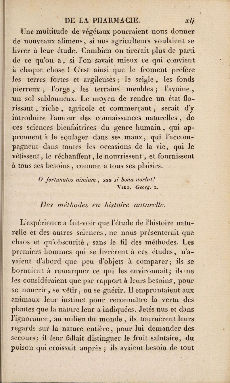 ! DE LA PHARMACIE. odj Une multitude de végétaux pourraient nous donner de nouveaux alimens, si nos agriculteurs voulaient se livrer à leur étude. Combien on tirerait plus de parti de ce qu’on a, si l’on savait mieux ce qui convient à chaque chose ! C’est ainsi que le froment préfère les terres fortes et argileuses ; le seigle , les fonds pierreux ; l’orge les terrains meubles ; l’avoine , un sol sablonneux. Le moyen de rendre un état flo¬ rissant , riche , agricole et commerçant, serait d’y introduire l’amour des connaissances naturelles , de ces sciences bienfaitrices du genre humain , qui ap¬ prennent à le soulager dans ses maux, qui l’accom¬ pagnent dans toutes les occasions de la vie, qui le vêtissent, le réchauffent, le nourrissent , et fournissent à tous ses besoins, comme à tous ses plaisirs. O Jortunatos nimium , sua si bona norînt! Virg. Georg. Des méthodes en histoire naturelle. \ L’expérience a fait*voir que l’étude de l’histoire natu¬ relle et des autres sciences , ne nous présenterait que chaos et qu’obscurité , sans le fil des méthodes. Les premiers hommes qui se livrèrent à ces études, n’a¬ vaient d’abord que peu d’objets à comparer* ils se bornaient à remarquer ce qui les environnait ; ils ne les considéraient que par rapport à leurs besoins, pour se nourrir, se vêtir, ou se guérir. Il empruntaient aux animaux leur instinct pour reconnaître la vertu des plantes que la nature leur a indiquées. Jetés nus et dans l’ignorance, au milieu du monde , ils tournèrent leurs regards sur la nature entière, pour lui demander des secours; il leur fallait distinguer le fruit salutaire, du poison qui croissait auprès ; ils avaient besoin de tout i