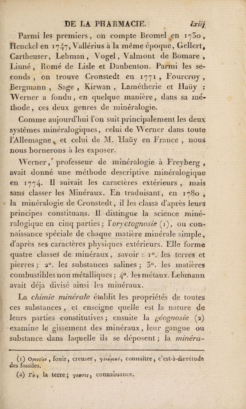 Parmi les premiers, on compte Bromel en 1700, Henckel en 1747, Vallérius à la même époque, Gellert, Cartheuser, Lehman, Vogel, Valmont de Bomare , Linné , Btomé de Lisle et Daubenton. Parmi les se¬ conds , on trouve Cronstedt en 1771 , Fourcroy , Bergmann , Sage , Kirwan , Lamétherie et Haüy : Werner a fondu, en quelque manière, dans sa mé¬ thode , ces deux genres de minéralogie. Comme aujourd’hui l’on suit principalement les deux systèmes minéralogiques, celui de Werner dans toute l’Allemagne, et celui de M. Haiiy en France , nous nous bornerons à les exposer. Werner, professeur de minéralogie à Freyberg , avait donné une méthode descriptive minéralogique en 1774* U suivait les caractères extérieurs , mais sans classer les Minéraux. En traduisant, en 1780 , la minéralogie de Cronstedt, il les classa d’après leurs principes constituans. 11 distingue la science miné¬ ralogique en cinq parties* Y oryctognosie (1), ou con¬ naissance spéciale de chaque matière minérale simple, d’après ses caractères physiques extérieurs. Elle forme quatre classes de minéraux, savoir : i°. les terres et pierres ; 20. les substances salines ; 5°. les matières combustibles non métalliques ; 4°* les métaux. Lehmann, avait déjà divisé ainsi les minéraux. La chimie minérale établit les propriétés de toutes ces substances , et enseigne quelle est la nature de leurs parties constitutives ; ensuite la géognosie (2) examine le gissement des minéraux, leur gangue ou substance dans laquelle ils se déposent ; la minera- (1) Opvççuv, fouir, creuser, yivuputi, connaître, c’est-à-direétudfi des fossiles. (2) rij, la terre ; yv&amp;riçj connaissance.