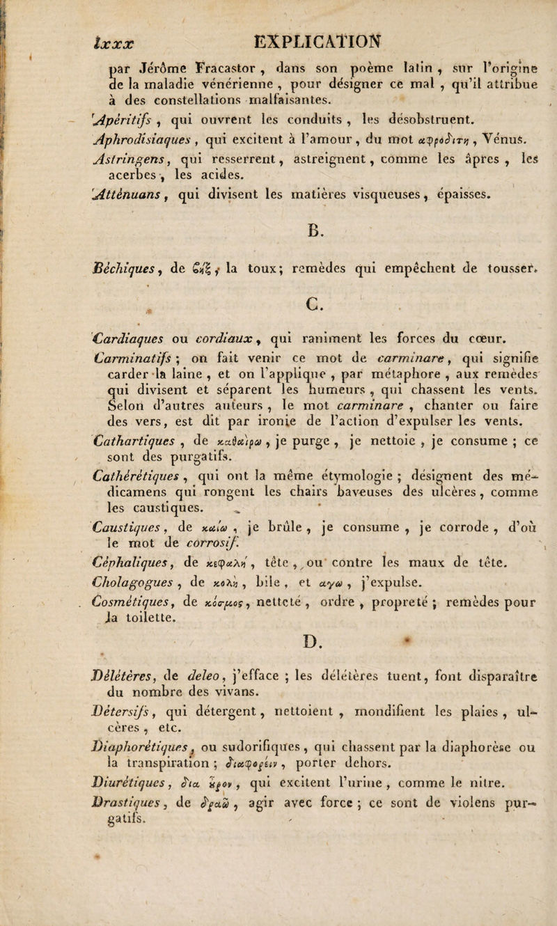 par Jérôme Fracastor , dans son poème latin , sur Tontine de la maladie vénérienne , pour désigner ce mal , qu’il attribue à des constellations malfaisantes. [Apéritifs , qui ouvrent les conduits , les désobstruent. Aphrodisiaques , qui excitent à l’amour, du mot ûtypôé'tTq , Vénus. Astringens, qui resserrent, astreignent, comme les âpres, les acerbes , les acides. Attènuans , qui divisent les matières visqueuses, épaisses. B. Béchiques, de Gfâ ,• la toux; remèdes qui empêchent de tousser*. Cardiaques ou cordiaux, qui raniment les forces du cœur. Carminatifs ; on fait venir ce mot de carminare, qui signifie carder la laine , et on l’applique , par métaphore , aux remèdes qui divisent et séparent les humeurs , qui chassent les vents. Selon d’autres auteurs , le mot carminare , chanter ou faire des vers, est dit par ironie de l’action d’expulser les vents. Cathartiques , de x.a.dci)pa&gt; , je purge , je nettoie , je consume ; ce sont des purgatifs. Cathérétiques , qui ont la même étymologie ; désignent des mé- dicamens qui rongent les chairs baveuses des ulcères, comme les caustiques. Caustiques, de kAu , je brûle, je consume, je corrode, d’oii le mot de corrosif. Céphaliques, de ktyotM, tête , ou contre les maux de tête. Cholagogues , de , bile , et aya , j’expulse. . Cosmétiques j de Aa-goç, netteté , ordre, propreté; remèdes pour Ja toilette. ' ‘ ; v ’ -V d. Délétères, de deleo, j’efface ; les délétères tuent, font disparaître du nombre des vivans. Détersifs, qui détergent, nettoient, mondifient les plaies, ul¬ cères , etc. Diaphorétiques, ou sudorifiques, qui chassent par la diaphorèse ou la transpiration ; ê'ixqofeiv, porter dehors. Diurétiques, ata Itçov, qui excitent l’urine, comme le nitre. Drastiques, de à'oa.'ù , agir avec force; ce sont de violens pur¬ gatifs.