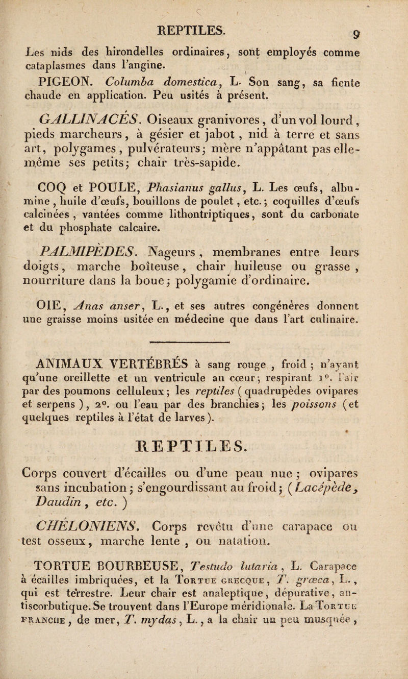 Les nids des hirondelles ordinaires, sont employés comme cataplasmes dans l’angine. PIGEON. Columba domestica, L- Son sang, sa fiente chaude en application. Peu usités à présent. / * GALLINACES. Oiseaux granivores, d’un vol lourd, pieds marcheurs, à gésier et jabot , nid à terre et sans art, polygames, pulvérateurs; mère n'appâtant pas elle» meme ses petits; chair très-sapide. COQ et POULE, Pliasianus gallus, L. Les œufs, albu¬ mine , huile d’œufs, bouillons de poulet, etc. ; coquilles d’œufs calcinées, vantées comme lithontriptiques, sont du carbonate et du phosphate calcaire. \ PALMIPEDES. Nageurs , membranes entre leurs doigts, marche boiteuse, chair huileuse ou grasse , nourriture dans la boue; polygamie d’ordinaire. OIE, Anas anser, L., et ses autres congénères donnent une graisse moins usitée en médecine que dans l’art culinaire. ANIMAUX VERTÉBRÉS à sang rouge , froid ; n’ayant qu'une oreillette et un ventricule au cœur-, respirant i°. Fair par des poumons celluleux ; les reptiles ( quadrupèdes ovipares et serpens ) , 2°. ou l’eau par des branchies; les poissons (et quelques reptiles à l’état de larves ). REPTILES. V / Corps couvert d’écailles ou d’une peau nue ; ovipares sans incubation; s’engourdissant au froid; (Lacêpède&gt; Daudin , etc. ) CHELONIENS. Corps revêtu d’une carapace ou test osseux, marche lente , ou natation. TORTUE BOURBEUSE, Testudo lutaria , L. Carapace à écailles imbriquées, et la Tortue grecque, T. grœca, L., qui est terrestre. Leur chair est analeptique, dépurative, an¬ tiscorbutique. Se trouvent dans l’Europe méridionale. La Tortue franche , de mer, T. mjdas, L., a la chair un peu musquée ,