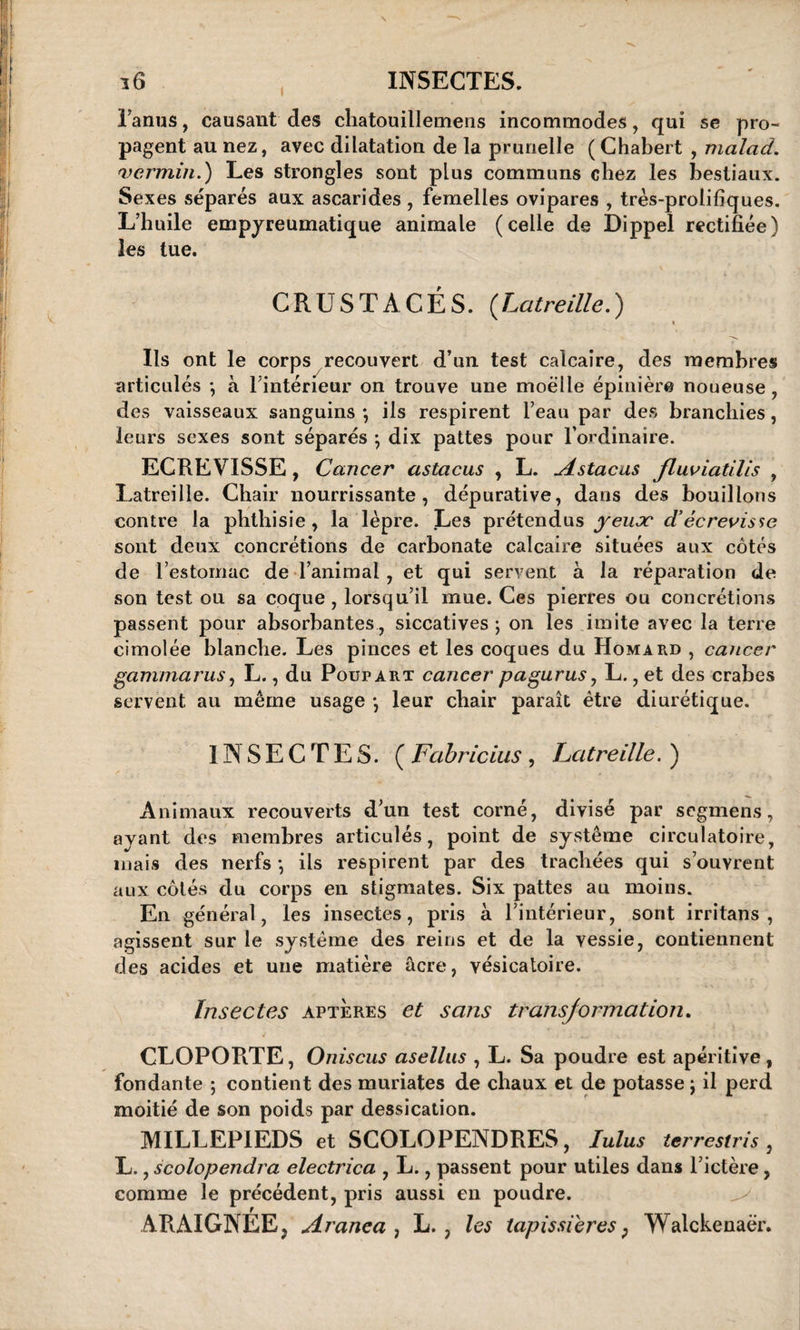 l’anus, causant des cliatouillemens incommodes, qui se pro¬ pagent au nez, avec dilatation de la prunelle (Chabert , malcid. 'vermin.) Les strongles sont plus communs chez les bestiaux. Sexes séparés aux ascarides , femelles ovipares , très-prolifiques. L’huile empyreumatique animale (celle de Dippel rectifiée) les tue. CRUSTACÉS. (Latreille.) « Us ont le corps recouvert d’un test calcaire, des membres articulés -, à l’intérieur on trouve une moelle épinière noueuse , des vaisseaux sanguins *, ils respirent l’eau par des branchies, leurs sexes sont séparés ; dix pattes pour l’ordinaire. ECREVISSE, Cancer astacus , L. ^istacus fluviatilis , Latreille. Chair nourrissante, dépurative, dans des bouillons contre la phthisie, la lèpre. Les prétendus yeujc d’écrevisse sont deux concrétions de carbonate calcaire situées aux côtés de l'estomac de l’animal, et qui servent à la réparation de son test ou sa coque, lorsqu’il mue. Ces pierres ou concrétions passent pour absorbantes, siccatives ; on les imite avec la terre cimolée blanche. Les pinces et les coques du Homard , cancer gammarus, L., du Poupart cancer pagurus, L., et des crabes servent au même usage -, leur chair paraît être diurétique. I NSECTES. ( Fabricius , Latreille. ) Animaux recouverts d’un test corné, divisé par segmens, ayant des membres articulés, point de système circulatoire, mais des nerfs *, ils respirent par des trachées qui s’ouvrent aux côtés du corps en stigmates. Six pattes au moins. En général, les insectes, pris à l’intérieur, sont irritans , agissent sur le système des reins et de la vessie, contiennent des acides et une matière âcre, vésicatoire. Insectes aptères et sans transformation. CLOPORTE, Oniscus asellus , L. Sa poudre est apéritive, fondante ; contient des muriates de chaux et de potasse ; il perd moitié de son poids par dessication. MILLEPIEDS et SCOLOPENDRES, Iulus tei 'restris , L., scolopendra electrica , L., passent pour utiles dans l’ictère, comme le précédent, pris aussi en poudre. ARAIGNEE, Aranea , L. , les tapissières, Walckenaër.