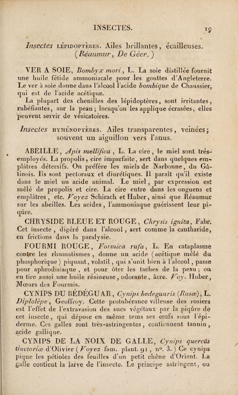 iç Insectes lépidoptères. Ailes brillantes, écailleuses. (Réaumur, De Géer. ) VER A SOIE, Bombyx mort, L. La soie distillée fournit une huile fétide ammoniacale pour les gouttes d’Angleterre. Le ver à soie donne dans l’alcool l’acide bombique de Chaussier, qui est de l’acide acétique. La plupart des chenilles des lépidoptères, sont irritantes, rubéfiantes, sur la peau; lorsqu’on les applique écrasées, elles peuvent servir de vésicatoires. Insectes hyménoptères. Ailes transparentes, veinées; souvent un aiguillon vers l’anus. ABEILLE, Apis melltfica , L. La cire , le miel sont très- employés. La propolis, cire imparfaite, sert dans quelques em~ plâtres détersifs. On préfère les miels de Narbonne, du Gâ- tinois. Ils sont pectoraux et diurétiques. Il paraît qu’il existe dans le miel un acide animai. Le miel, par expression est mêlé de propolis et cire. La cire entre dans les onguens et emplâtres, etc. Voyez Schirach etHuber, ainsi que Réaumur sur les abeilles. Les acides , l’ammoniaque guérissent leur pi¬ qûre. CHRYSIDE BLEUE ET ROUGE, Chrysis ignita, Fabr. Cet insecte , digéré dans l’alcool , sert comme la cantharide, en frictions dans la paralysie. FOURMI ROUGE, Formica rufa, L. En cataplasme contre les rhumatismes , donne un acide (acétique mêlé du pliosphorique) piquant, volatil , qui s’unit bien à l’alcool, passe pour aphrodisiaque , et pour ôter les taches de la peau ; on en tire aussi une huile résineuse, odorante, âcre. Voy. Huber, Mœurs des Fourmis. CYNIPS DU BÉDÉGU AR , Cynips hedeguaris (Rosœ), L. Diplolèpe, Geoffroy. Cette protubérance villeuse des rosiers est l’effet de l’extravasion des sucs végétaux par la piqûre de cet insecte , qui dépose en même tems ses œufs sous l’épi¬ derme. Ces galles sont très-astringentes, contiennent tannin, acide gallique. CYNIPS DE LA NOIX DE GALLE, Cynips quercûs tinctoriœ d’Olivier ( Voyez fam. plant. 91 , n°. 3. ) Ce cynips pique les pétioles des feuilles d’un petit chêne d’Orient. La galle contient la larve de l’insecte. Le principe astringent, ou