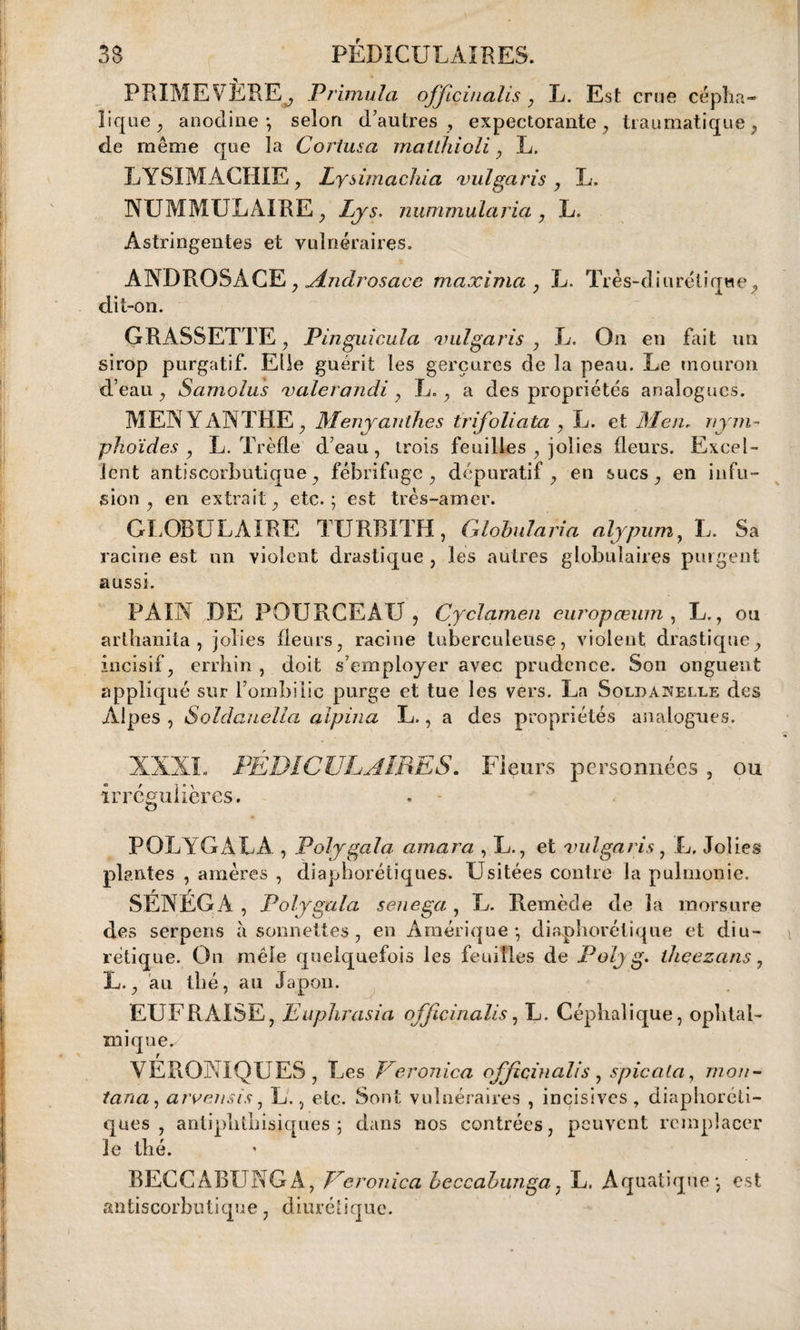 PRIMEVÈRE^ Primula offiçinalis , L. Est crue cépha¬ lique, anodine*, selon d’autres , expectorante, traumatique, de même que la Cortusa matlhioli, L. LYSIMACHIE, Lysimachia vulgaris , L, NUMMULAIRE , Lys. nummula via , L. Astringentes et vulnéraires. ANDROSACE, Alndrosace maxima , L. Très-diiirétiqwe, dit-on. GRASSETTE, Pinguicula vulgaris , L. On en fait un sirop purgatif. Elle guérit les gerçures de la peau. Le mouron d’eau , Samolus valerandi , L., a des propriétés analogues. MENYàNTHE, Menyanthes trifoliata , L. et Men, lym¬ phoïdes , L. Trèfle d’eau, trois feuilles , jolies fleurs. Excel¬ lent antiscorbutique, fébrifuge, dépuratif, en sucs, en infu¬ sion, en extrait, etc.; est très-amer. GLOBULAIRE TURBITH, Globularia alypum, L. Sa racine est un violent drastique , les autres globulaires purgent aussi. PAIN DE POURCEAU , Cyclamen europœum , L., ou arthanita , jolies fleurs, racine tuberculeuse, violent drastique, incisif, errhin , doit s’employer avec prudence. Son onguent appliqué sur l’ombilic purge et tue les vers. La Soldanelle des Alpes , Soldanella alpina L., a des propriétés analogues. XXXI. PEDICULAIRES. Fleurs personnées , ou irrégulières. POLYGALA , Polygala amara , L., et vulgaris, L, Jolies plantes , amères , diaphoniques. Usitées contre la pulmonie. SÉNÉGA , Polygala senega, L. Remède de la morsure des serpens à sonnettes , en Amérique; diaphorétique et diu¬ rétique. On mêle quelquefois les feuilles de P olj g. theezans, L., au thé, au Japon. EUFRAISE, Euphrasia officinalis, L. Céphalique, ophtal¬ mique^ VERONIQUES, Les Veronica officinalis , spicata, mon- tana, arvensis, L., etc. Sont vulnéraires , incisives , diaphoni¬ ques , antipbtbisiques ; dans nos contrées, peuvent remplacer le thé. BECCÀBUNGA, Veronica beccabunga7 L. Aquatique; est antiscorbutique, diurétique.