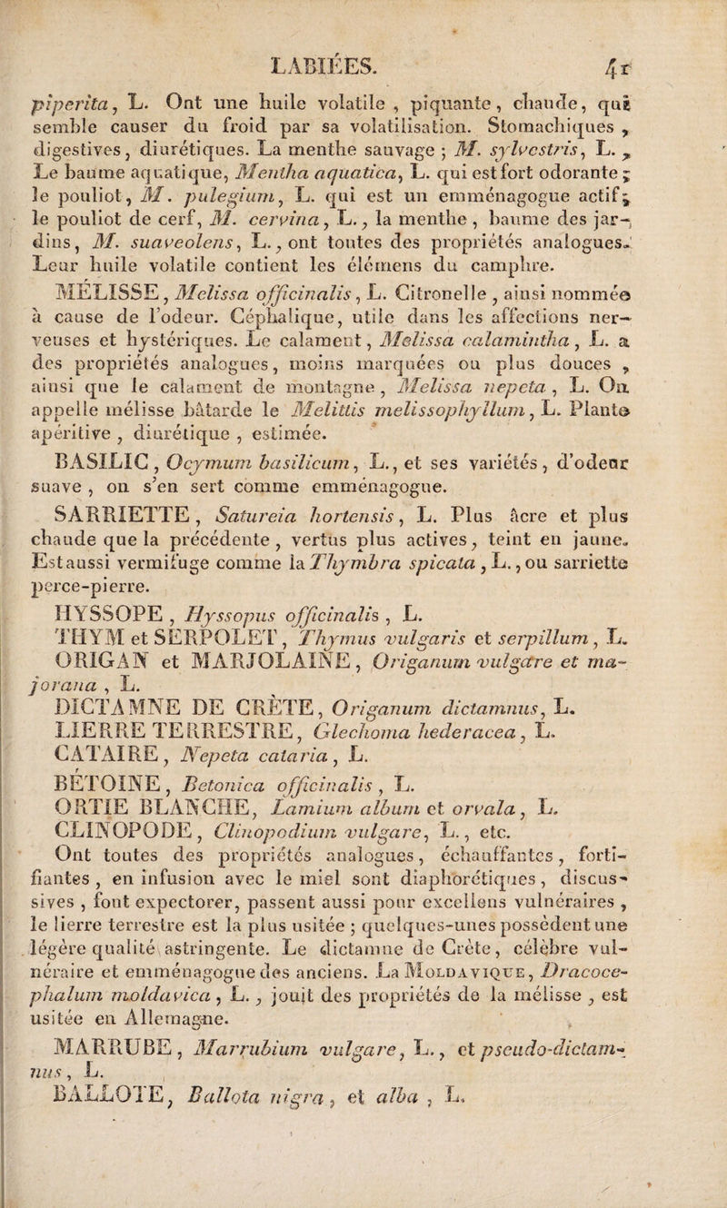 LABIÉES. 4* pïperitcij L. Ont une liuile volatile , piquante, eliaurle, que semble causer du froid par sa volatilisation. Stomachiques , digestives, diurétiques. La menthe sauvage ; M. sylvcstris, L. > Le baume aquatique, Meiitha aquatica, L. qui est fort odorante ; îe pouliot, M. pulegium, L. qui est un emménagogue actifs le pouliot de cerf, M. certifia, L,, la menthe, baume des jar-, dins, M. suaveolens, L., ont toutes des propriétés analogues.: Leur huile volatile contient les élémens du camphre. r _ MELISSE, Melissa officinnlis, L. Citronelle , ainsi nommée à cause de l’odeur. Céphalique, utile dans les affections ner¬ veuses et hystériques. Le caîament, M&lissa calamintha, L. a des propriétés analogues, moins marquées ou plus douces „ ainsi que le caîament de montagne, Melissa nepeta , L. On appelle mélisse bâtarde le Melitlis melissophyllum, L. Planta apéritive , diurétique , estimée. BASILIC, Ocymum basilicum, L., et ses variétés, d’edeor suave , on sJen sert comme emménagogue. SARRIETTE, Satureia hortensis, L. Plus âcre et plus chaude que la précédente, vertus plus actives, teint en jaune. Est aussi vermifuge comme la Thymbra spicata , L., ou sarriette perce-pierre. HYSSOPE , Hyssopus officinal^ , L. THYM et SERPOLET, Thymus vulgaris et s erp ilium, L. ORIGAN et MARJOLAINE, Origanum bulgare et ma- joraua , L. DICTAMNE DE CRÈTE, Origanum dictamnus7 L. LIERRE TERRESTRE, Glechoma liecleracea, L. CATAIRE , Nepeta caiaria , L. BETOINE , Betonica ofjicinalis , L. ORTIE BLANCHE, Lamium album et orrala, L. CLINOPODE, Chuopodiiua vuIgare, L., etc. Ont toutes des propriétés analogues, échauffantes, forti¬ fiantes, en infusion avec le miel sont diaphoniques, discus- sives , font expectorer, passent aussi pour exceliens vulnéraires , le lierre terrestre est la plus usitée ; quelques-unes possèdent une légère qualité\astringente. Le dictamne de Crète, célèbre vul¬ néraire et emménagogue des anciens. La Moldavique , Dracoce- phalum moldavica , L. , jouit des propriétés de la mélisse , est usitée en Allemagne. MARRUBE, Marrubium vulgare, L., et pseudo-dictam- nus, L. BàLLOIE, Ballota nigraet alha , L, ' 1 II'