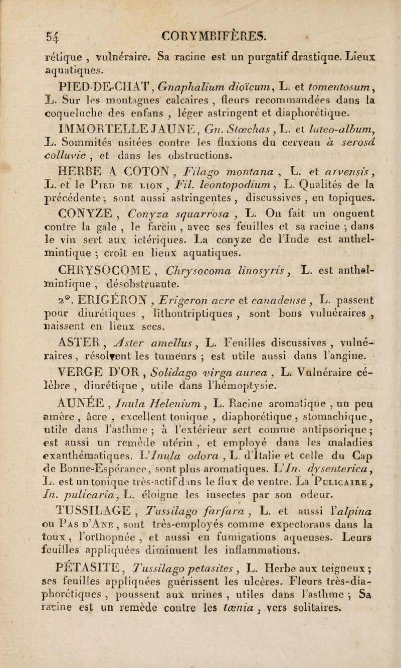 / 1 rétique , vulnéraire. Sa racine est un purgatif drastique. Lieux aquatiques. PIED-DE-CHAT, Gnaphalium dioïcum, L. et tomentosum, L. Sur les montagnes calcaires , fleurs recommandées dans la coqueluche des enfans , léger astringent et diaphorétique. IMMORTELLE JAUNE, Gn. Stœchas, L. et luteo-album, L. Sommités usitées contre les fluxions du cerveau à serosd colluvie , et dans les obstructions. HERBE A COTON , Filago montana , L. et arvensis y L. et le Pied de lion , Fil. leontopodium, L. Qualités de la précédente*, sont aussi astringentes, discussives , en topiques. CONYZE , Conyza squarrosa , L. On fait un onguent contre la gale , le farcin , avec ses feuilles et sa racine \ dans le vin sert aux ictériques. La conyze de l’Inde est anthel- mintique ; croît en lieux aquatiques. CHRYSOCOME , Chrysocoma linosyris ? L. est anthel- mintique , désobstruante. 2°. ERIGÉRON , Eriger on acre et canadense , L. passent pour diurétiques , lithontriptiques , sont bons vulnéraires , naissent en lieux secs. ASTER , lister amellus , L. Feuilles discussives , vulné¬ raires , résolvent les tumeurs ; est utile aussi dans l’angine. VERGE D’OR, Solidago virga aurea y L. Vulnéraire cé¬ lébré , diurétique , utile dans l’hémoptysie. ÀUNËE , ïmila Helen ium , L. Racine aromatique , un peu amère, âcre, excellent tonique y diaphorétique, stomachique, utile dans l’asthme ; à l’extérieur sert comme antipsorique ; est aussi un remède utérin , et employé dans les maladies exanthématiques. F ïnul a adora , L. d’Italie et celle du Cap de Bonne-Espérance, sont plus aromatiques. L In. dysenterica, L. est un tonique très-actif dans le flux de ventre. La Pulicaire, In. pulicaria, L. éloigne les insectes par son odeur. TUSSILAGE , Tnssilago farfara y L. et aussi Yalpina ou Pas d’Awe , sont très-employés comme expectorans dans la toux, l’orthopnée , et aussi en fumigations aqueuses. Leurs feuilles appliquées diminuent les inflammations. r PETASITE, Tussilago petasites y L. Herbe aux teigneux * scs feuilles appliquées guérissent les ulcères. Fleurs très-dia- phorctiques , poussent aux urines , utiles dans l’asthme *, Sa racine est un remède contre les tœnia 7 vers solitaires.