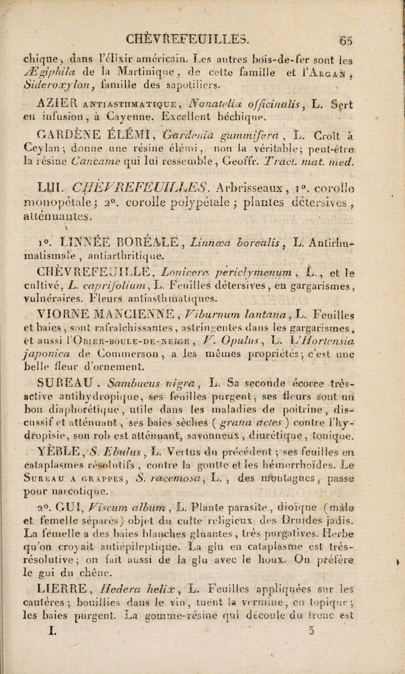 CHÈVREFEUILLES. 65 ctiique, dans l’élixir américain. Les autres bois-de-fer sont les Ægiphila de la Martinique , de cette famille et FA kg an -, Sideroxylou ? famille des sapotiiiers. AZiER awtiastiimattqüe , N ouate lia officindîis 7 L. Sert en infusion , à Cajcnne. Excellent béchique. GARDËNE ÉLÉMÎ, Cxardenia gummijerd , L. Croît à Ceylan -, donne une résine élémi, non la véritable; peut-être la résine C an came qui lui ressemble, Geoffr. Tract, mai. med. LUI. CHÈVREFEUILLES. A rb ris s eaux , i°. corolle monopétale; 20. corolle polypétale ; plantes détersives ? atténuantes. i°. LINNÊË BOREALE , Linhœa borealis ? L. Antirhu- malismaie , antiarthritique. CHÈVREFEUILLE, Lonicerr. periclymenitm , L., et le cultivé, L. caprijblium, L. Feuilles détersives, eu gargarismes, vulnéraires. Fleurs antiasthmatiques. VIORNE MANCIENNE , Fibunmm lanterna, L. Feuilles et baies, sont rafraîchissantes , astringentes dans les gargarismes, ét aussi I Obieîl-boule-de-keîge , F. Opulus $ L. L’Hortensia japonica de Commerson , a les memes propriétés ; c’est une belle fleur d ornement. SUREAU, Sambuciis 11 ipra., L. Sa seconde écorce très- active antihy dropique, ses feuilles purgent, ses fleurs sont un bon diaphorétique , utile dans les maladies de poitrine, dis- cussif et atténuant, ses baies sèches ( grana actes ) contre l'hy- dropisie, son rob est atténuant, savonneux, diurétique, tonique. YÈBLE, S. Ehnlus , L. Vertus du précédent ; ses feuilles en cataplasmes résolutifs, contre la goutte et les hémorrhoïdes. Le Sureau a grappes, S. 1 acemosa, L. , des montagnes, passe pour narcotique. 20. GUI, Liscum album , L. Plante parasite , dioïque (mâle et femelle séparés) objet du culte religieux des Druides jadis. La fémelle a des baies blanches gluantes, très purgatives. Herbe qu’on croyait antiépileptique. La glu en cataplasme est très- résolutive; on fait aussi de la glu avec le houx. On préfère le gui du chêne. LIERRE, Hedera hélix, L. Feuilles appliquées sur les cautères; bouillies dans le vin, tuent la vermine, en topique; les baies purgent. La gomme-résine qui découle du tronc est