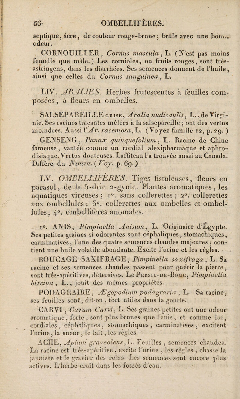 septique, acre, de couleur rouge-brune; brûle avec une boinw odeur. CORNOUILLER , Cornus mascula , L. (N’est pas moins femelle que mâle.) Les cornioles, ou fruits rouges, sont très- astringens, dans les diarrhées. Ses semences donnent de l’huile, ainsi que celles du Cornus sanguinea, L. LIV. J RJ UE S. Herbes frutescentes à feuilles com¬ posées , à fleurs en ombelles. SALSEPAREILLE grise, Jralia nudicaulis, L. ,de Virgi¬ nie. Ses racines traçantes mêlées à la salsepareille -, ont des vertus moindres. Aussi YJr. racemosa, L. (Voyez famille 12, p. 29. ) GENSENG, Panaæ quinquefolium, L. Racine de Chine fameuse, vantée comme un cordial alexipharmaque et aphro¬ disiaque. Vertus douteuses. Laffiteau l’a trouvée aussi au Canada. Diffère du Ninsin. ( Voj. p. 69. ) LY. OMBELLIFÈRES. Tiges fistuleuses, fleurs en parasol, de la 5-drie 2-gynie. Plantes aromatiques, les aquatiques vireuses ; i°. sans collerettes; 20. collerettes aux ombeîlules ; 5°. collerettes aux ombelles et ombel- lules; 4°. onxbeliifères anomales. r i°. ANIS, Pimpinella Jnisum, L. Originaire d’Egypte. Ses petites graines si odorantes sont céphaliques, stomachiques, carminatives, l’une des quatre semences chaudes majeures -, con¬ tient une huile volatile abondante. Excite burine et les règles. BOUC AGE SAXIFRAGE, Pimpinella saxifraga , L. Sa racine et ses semences chaudes passent pour guérir la pierre, sont très-apéritives, détersives. Le Persil-de-Rouc, Pimpinella hircina , L., jouit des mêmes propriétés. PODAGRAIRE, Ægopodium podagraria , L. Sa racine, ses feuilles sont, dit-on, fort utiles dans la goutte. CAR VI , Carum Car J, L. Ses graines petites ont une odeur aromatique, forte , sont plus brunes que Unis, et comme lui, cordiale^ , céphaliques , stomachiques , carminatives , excitent l’urine, la sueur , le lait, les règles. ACIIE, Jpiiun graveolens ,L. Feuilles , semences chaudes. La racine est très-apéritive , excite l’urine , les règles , chasse la jaunisse et le gravier des reins. Les semences sont encore plus actives. L’herbe croit dans les fossés d eau,