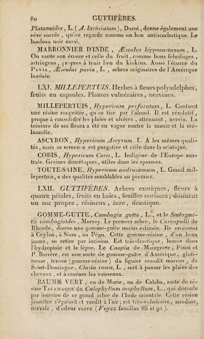 GUTTIFÊRES. JPlatanoidcs , L. ( A. lâeinialum ), Duroi , donne egalement une fiève sucrée , qu’on regarde comme un bon antiscorbutique. Le bouleau noir aussi. MARRONNIER D’INDE , Æseules Mppocasianum , L. On vante son écorce et celle du fruit, comme bons fébrifuges , astringens , ] ropres à tenir lieu du kinkiua. Aussi l’écorce du Pavia , Ætculus pavia , L. , arbres originaires de l’Amérique boréale. LNI. MILLEPERTUIS. Herbes à fleurspolyadelphes, fruits eu capsules. Plantes vulnéraires, nervmes. MILLEPERTUIS, Hypericüm pe/foratum , L. Contient une résine rougeâtre, qu’on tire par l’alcool. Il est résolutif, propre à consolider les plaies et ulcères , atténuant , nerviu. La teinture de ses fleurs a été en vogue contre la manie et la mé¬ lancolie. ASCYRON , Hypericüm Ascyrum, L. A les memes quali¬ tés , mais sa semence est purgative et utile dans la sciatique. CORIS, Hypericüm Coris, L. Indigène de l’Europe aus¬ trale. Gra ines diurétiques, utiles dans les spasmes. TOUTE-S AINE, Hypericüm androsœmum , L. Grand mil¬ lepertuis, a des qualités semblables au premier. LXII. G L TTIFÈRES. Arbres exotiques , fleurs à quatre pétales, fruits eu baies , feuilles coriaces ; donnent un suc propre , résineux , acre , drastique. GOMME-GUTTE , Cambogia gutta , L., et le Stalagmi- tis cambogioïdes , Murray. Le premier arbre, le CarccipiiUi de Rheede, donne une gomme-gutte moins estimée. Iis croissent à Ceylan, à Siam , au Pègu. Cette gomme-résine , d’un beau jaune, se retire par incision. Est très-drastique, bonne dans Hiydropisie et la lèpre. Le Caopia de Marcgrare , Pison et P. Barrère, est une sorte de gomme-gutte d Amérique, gluti- neuse, tenace (gomme-résine ) du figuier maudit marron , de Saint-Domingue , China rosea, L. , sert à panser les plaies des chevaux , et a caréner les vaisseaux. BAUME VERT , ou de Marie, ou de Calaba, sorte de ré¬ sine Tacamàqtjë du Calophyllum inophyliant, L., qui découle par incision de ce grand arbre deT’Jnd-e orientale. Cette résine jaunâtre s’épaissit et verdit à l'air; est très-vulnéraire,* anodine, nervale , d’odeur suave. ( Voyez familles 86 et 91 ).