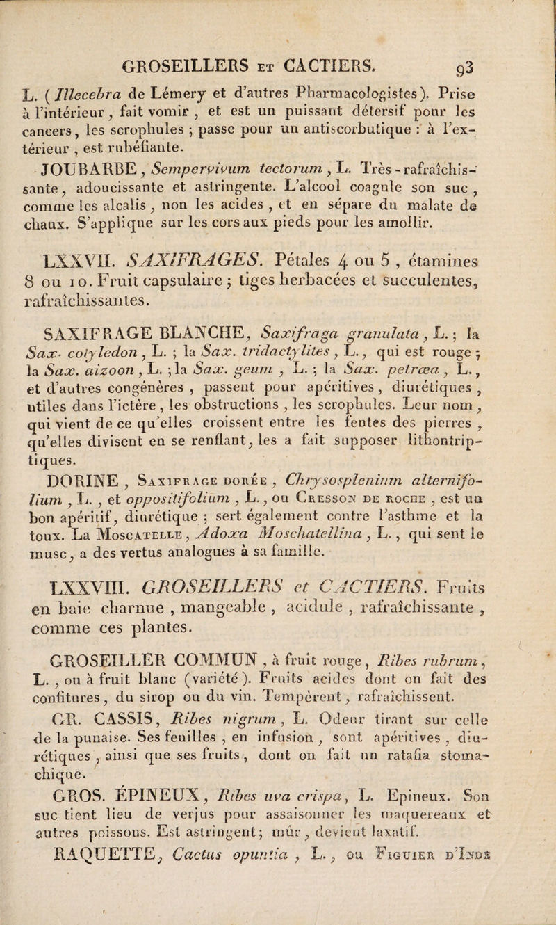 L. ( Illecebra de Lémery et d’autres Pharmacologistes). Prise à l’intérieur, fait vomir , et est un puissant détersif pour les cancers, les scropliules ; passe pour un antiscorbutique : à l'ex¬ térieur , est rubéfiante. JOUBARBE , Sempervivum tectorum , L. Très-rafraîchis¬ sante , adoucissante et astringente. L’alcool coagule son suc , comme les alcalis , non les acides , et en sépare du malate de chaux. S’applique sur les cors aux pieds pour les amollir. LXXVIL SAXIFRAGES. Pétales 4 ou 5 , étamines 8 ou io. Fruit capsulaire ; tiges herbacées et succulentes, rafraîchissantes. SAXIFRAGE BLANCHE, Saxifraga granulata , L. ; la Sax. cotylédon , L. ; la Sax. tridactylites , L., qui est rouge ; la Sax. aizoon, L. ; la Sax. geum , L. -, la Sax. petrœa , L. ? et d’autres congénères , passent pour apéritives , diurétiques , utiles dans l’ictère , les obstructions , les scropliules. Leur nom , qui vient de ce qu'elles croissent entre les fentes des pierres , qu’elles divisent en se renflant, les a fait supposer lithontrip- tiques. DORINE , Saxifrage dorée , Chrysosplénium altemifo¬ lium , L. , et oppositifolium , L., ou Cresson de roche , est un bon apéritif, diurétique ; sert également contre l’asthme et la toux. La Moscatelle, Adoæa Moschatellina, L. , qui sent le musc, a des vertus analogues à sa famille. LXXVIIÏ. GROSEILLERS et CACTIERS. Fruits en baie charnue , mangeable , acidulé , rafraîchissante , comme ces plantes. GROSEILLER COMMUN, à fruit ronge, Ribes rubrum, L. , ou à fruit blanc (variété). Fruits acides dont on fait des confitures, du sirop ou du vin. Tempèrent, rafraîchissent. GR. CASSIS, Ribes nigrum, L. Odeur tirant sur celle de la punaise. Ses feuilles , en infusion, sont apéritives, diu¬ rétiques , ainsi que ses fruits, dont on fait un ratafia stoma¬ chique. GROS. ÉPINEUX, Ribes nva crispa, L. Epineux. Son suc tient lieu de verjus pour assaisonner les maquereaux et autres poissons. Est astringent; mûr, devient laxatif. RAQUETTE; Cactus opuntia , L., ou Figuier dTnjds