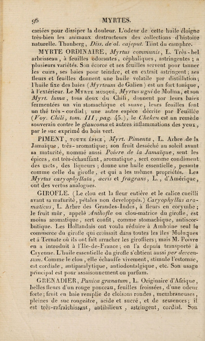 cariées pour dissiper îa douleur. L’odeur de celle huile éloigne très-bien les animaux destructeurs des collections d’histoire naturelle. Thunberg, Diss. de ol. cajeput. Tiintdu camphre. MYRTE ORDINAIRE, Myrtus communis, L. Très-bel arbrisseau, à feuilles odorantes, céphaliques, astringentes ; a plusieurs variétés. Son écorce et ses feuilles servent pour tanner les cuirs, ses baies pour teindre, et en extrait astringent; ses fleurs et feuilles donnent une huile volatile par distillation-, l huile fixe des baies (Mjrteum de Galien) est un fort tonique , à l’extérieur. Le Myrte musqué, Myrtus uguide Molina, et son Myrt. luma, tous deux du Chili, donnent par leurs baies fermentées un vin stomachique et suave, leurs feuilles font un thé très - cordial ; une autre espèce décrite par Fcuillce {Voy. Chili, tom. Il)r, pag. *e Cheken est un remède souverain contre le glaucoma et autres inflammations des yeux , par le suc exprimé du bois vert. PIMENT , toute épice , Myrt. Pimenta , L. Arbre de la Jamaïque, très-aromatique ; son fruit desséché au soleil avant sa maturité, nommé aussi Poivre de la Jamaïque, sent les épices , est très-échauffant, aromatique , sert comme condiment des mets, des liqueurs ; donne une huile essentielle, pesante comme celle du girofle, et qui a les mêmes propriétés. Les Myrtus cary ophyl lata, acris et fragrans, L. , d’Amérique, ont des vertus analogues. GIROFLE. (Le clou est îa fleur entière et le calice cueilli avant sa maturité, pétales non développés.) Caryophyllus aro- maticus, L. Arbre des Grandes-Indes, à fleurs en corymbe ; le fruit mûr, appelé Mnthofle ou clou-matrice du girofle, est moins aromatique, sert confît, comme stomachique, antiscor- bûtique. Les Hollandais ont voulu réduire à Amboine seul le commerce du girofle qui croissait dans toutes les îles Muluques et à Ternate où ils ont fait arracher les girofliers ; mais M. Poivre en a introduit à l’Ile-de-France *, on l a depuis transporté à Cayenne. L’huile essentielle du girofle s’ebtient aussi per descen¬ dant. Comme le clou , elle échauffe vivement, stimule l’estomac, est cordiale, antiparalytique, antiodontalgique, etc. Son usage principal est pour assaisonnement ou parfum. GRENADIER, Punica granatum, L. Originaire d’Afrique, belles fleurs d’un rouge ponceau, feuilles froissées, d’nne odeur forte ; fruit en baie remplie de cloisons rondes , membraneuses , pleines de suc rougeâtre, acide et sucré, et de semences; il est très-rafraîchissant, antibilieux , astringent, cordial. Sou