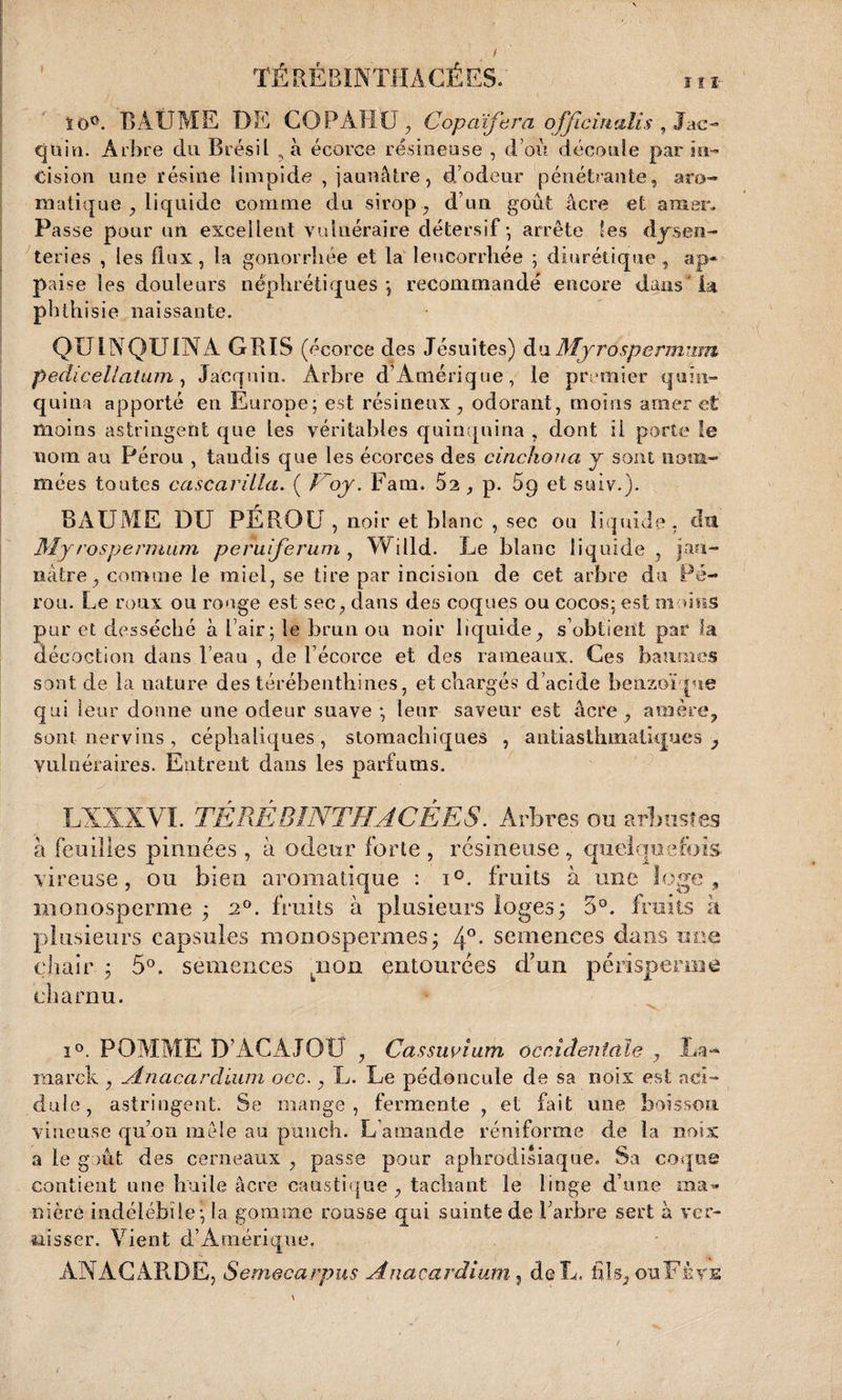 ïô°. BAÜME DE COPÂHU, Copaïfera ofjicuialis , lac- quin. Arbre du Brésil , à écorce résineuse , d’où découle par in¬ cision une résine limpide , jaunâtre, d’odeur pénétrante, aro¬ matique , liquide comme du sirop, d’un goût âcre et amer* Pas se pour un excellent vulnéraire détersif - arrête les dysen¬ teries , les flux, la gonorrhée et la leucorrhée ; diurétique, ap- paise les douleurs néphrétiques*, recommandé encore dans la phthisie naissante. QUINQUINA GBIS (écorce des Jésuites) du Mjrospermum p edi cel latum, Jacqoin. Arbre d Amérique, le premier quin¬ quina apporté en Europe; est résineux, odorant, moins amer et moins astringent que les véritables quinquina , dont ii porte le nom au Pérou , taudis que les écorces des cinchona y sont nom¬ mées toutes cascarilla. ( Voy. Faui. 52 , p. 5p et suiv.). BAUME DU PÉROU, noir et blanc , sec ou liquide, du Myrospermiim peruiferum , Willd. Le blanc liquide, jau¬ nâtre, comme le miel, se tire par incision de cet arbre du Pé¬ rou. Le roux ou ronge est sec, dans des coques ou cocos; est moins pur et desséché à Fair; le brun on noir liquide, s’obtient par la décoction dans leau , de F écorce et des rameaux. Ces baumes sont de la nature des térébenthines, et chargés d’acide benzoïque qui leur donne une odeur suave ; leur saveur est âcre , amère, sont-nervins, céphaliques, stomachiques , antiasthmaüques , vulnéraires. Entrent dans les parfums. LXXXVÏ. TÉRÊBINTHACÉES. Arbres ou arbustes à feuilles pinnées , à odeur forte , résineuse , quelquefois vireuse, ou bien aromatique : i°. fruits à une loge, monosperme ; 20. fruits à plusieurs loges; 5°. fruits à plusieurs capsules monospermes; 4°- semences dans une chair ; 5°. semences pion entourées d’un perisperiné charnu. i°. POMME D’ACAJOU , Cassuvium occidentale , La** niarck , Anacardium occ., L. Le pédoncule de sa noix est aci¬ dulé, astringent. Se mange, fermente , et fait une boisson vineuse qu’on mêle au punch. L’amande réniforme de la noix a le goût des cerneaux , passe pour aphrodisiaque. Sa coqoé contient une huile âcre caustique, tachant le linge d’une ma¬ nière indélébile; la gomme rousse qui suinte de l’arbre sert à ver¬ nisser. Vient d’Amérique. ANÀCAB.DE, Semecarpus Anacarâium, de L, il!s, ouFèvs