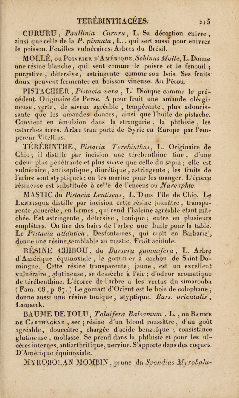 CURURU, Paullinia Cururu , L. Sa décoction enivre , ainsi que celle de la P. pinnata, L., qui sert aussi pour enivrer le poisson. Feuilles vulnéraires. Arbres du Brésil. MOLLE, ou Poivrier d’Amérique, Schinus Molle, L. Donne une résine blanche, qui sent comme le poivre et Je fenouil -, purgative , détersive, astringente comme son bois. Ses fruits doux peuvent fermenter en boisson vineuse. Au Pérou. PISTACHIER. , Pislacia vera , L. Dioïque comme le pré¬ cédent. Originaire de Perse. A pour fruit une amande oléagi¬ neuse, verte, de saveur agréable , tempérante, plus adoucis¬ sante que les amandes douces, ainsi que l’huile de pistache. Convient en émulsion clans la strangurie , la phthisie , les catarrhes acres. Arbre transporté de Syrie en Europe par l’em¬ pereur Vitellius. TÉREBINTHE, Pistacia Terebiiithus, L. Originaire de Cb io-, il distille par incision une térébenthine fine, d’une odeur plus pénétrante et plus suave que celle du sapin ; elle est vulnéraire, antiseptique , diurétique, astringente ; les fruits de l’arbre sont styptiqueS -, on les marine pour les manger. L’écorce résineuse est substituée à celle de l’encens ou Narcaphte. MASTIC du Pistacia Lentiscus, L.'Dans l’île de Chio. Le Lektisqüe distille par incision cette résine jaunâtre , transpa¬ rente ,concrète, en larmes , qui rend i’baleine agréable étant mâ¬ chée. Est astringente , détersive , tonique ; entre en plusieurs emplâtres. On tire des baies de l’arbre une huile pour la table. Le Pistacia atlàntica , Desfontaines, qui croît en Barbarie, donne une résine semblable au mastic. Fruit acidulé. RESINE C1IXBOU , du Bar sera gammifcra , L. Arbre d’Amérique équinoxiale , le gommier a cochon de Saint-Do¬ mingue. Cette résine transparente, jaune, est un excellent vulnéraire , glutineuse, se dessèche à l’air ; d’odeur aromatique de térébenthine. L’écorce de l’arbre a les vertus du simarouba ( Fam. (j8, p. 87. ) Le gomart d’Orient est le bois de colophane -, donne aussi une résine tonique , styptique. Burs. orientalis , Lamarck. BAUME DE TOLU, Toluifera Balsamum , L. , ou Baume de Carthagène , sec j résine d’un blond roussâtre , d’un goût agréable, douceâtre, chargée d’acide benzoïque *, consistance glutineuse , mollasse. Se prend dans la phthisie et pour les ul¬ cères internes, antiarthritique, nervine. S’apporte dans des coques. D’Amérique équinoxiale. MYROSQLAN MO MB IN, prune du Spcndias Myrobala-