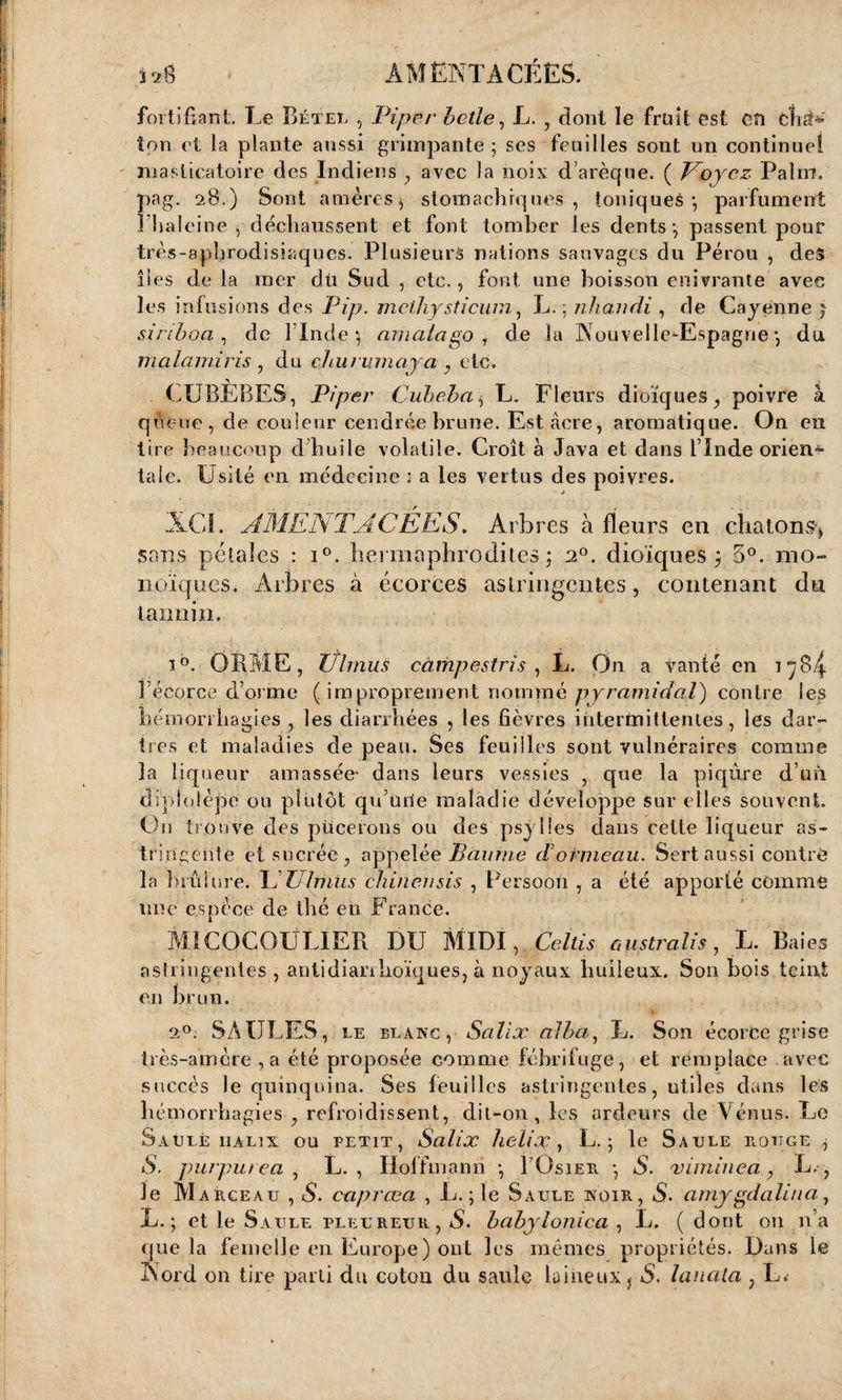 320 AM ENLACÉES. ' fortifiant. Le Bétel , Piper belle, L. , dont le fruit est en etis^ ton et la plante aussi grimpante ; ses feuilles sont un continuel masticatoire des Indiens , avec la noix d arèque. ( Voyez Palm, pag. 28.) Sont amères, stomachiques , toniques*, parfument 3’haleine , déchaussent et font tomber les dents*, passent pour très-aphrodisiaques. Plusieurs nations sauvages du Pérou , des îles de la mer dû Sud , etc., font une boisson enivrante avec les infu siens des Pîp. methysticum, L. ; nhandi , de Cayenne ; si ri boa , de l'Inde ) amalago 1 de la NouvelledEspagne *, du malamiris , du chu ru maya , etc. CUBÈBES, Piper Cubeba $ L. Fleurs dioïques, poivre à queue, de couleur cendrée brune. Est âcre, aromatique. On en lire beaucoup d huile volatile. Croît à Java et dans l’Inde orien¬ tale. Usité en médecine : a les vertus des poivres. XGI. A MENT A C ÉES. Arbres à fleurs en chatons-* sans pétales : i°. hermaphrodites; 2°. dioïques ; 3°. mo¬ noïques. Arbres à écorces astringentes, contenant du tannin. îb. ORME, Iflmus càmpestris , L. On a vanté en 1784 l’écorce d’orme ( improprement nommé pyramidal) contre les hémorrhagies , les diarrhées , les fièvres intermittentes, les dar¬ tres et maladies de peau. Ses feuilles sont vulnéraires comme la liqueur amassée* dans leurs vessies , que la piqûre d’un dipiülèpe ou plutôt qu’une maladie développe sur elles souvent. On trouve des pucerons ou des psylies dans cette liqueur as¬ tringente et sucrée, appelée Baume d’ormeau. Sert aussi contré la brûlure. L TJlmus chilien sis , Persoon , a été apporté comme une espèce de thé en France. MICOCOULIER DU MIDI, Celtis g us tr ali s , L. Baies astringentes , antidiarrhoïques, à noyaux huileux. Son bois teint en brun. a®; SAULES, le blanc, Scilix alba, L. Son écorce grise très-amère,a été proposée comme fébrifuge, et remplace avec succès le quinquina. Ses feuilles astringentes, utiles dans les hémorrhagies , refroidissent, dit-on, les ardeurs de Vénus. Le Saule iialix ou petit, Salix hélix, L. ; le Saule rouge , S. purpurea , U., Hoffmann *, BOsier *, S. viminea, L.-, le M arceau , S. caprœa , L. ; le Saule noir, S. amygdalina, L. ; et le Saule pleureur , S. babylonica , L. ( dont on n’a que la femelle en Europe) ont les mêmes propriétés. Dans le Nord on tire parti du coton du saule laineux * S. lunata , L.