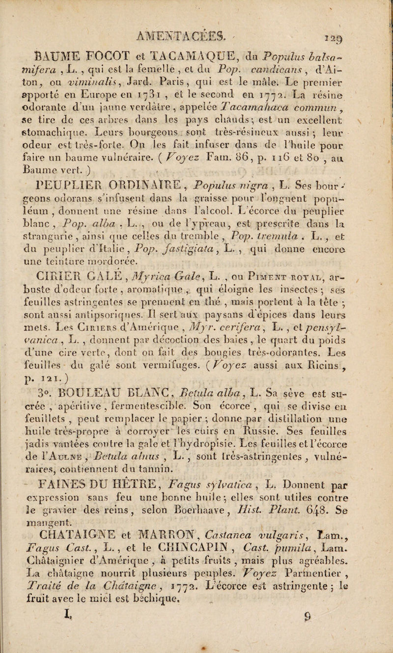 AMEFTAGEES. * is§ BAUME FOCOT et TAC AM A QUE, du Popuïus balsa- tnifera , L. , qui est la femelle , et du Pop. candicans , d’Ai- ton , ou 'vimiualis, Jard. Paris, qui est le mâle. Le premier apporté en Européen in3i , et le second en 1772. La résine odorante d’un jaune verdâtre , appelée Tacamahaca commun 9 se tire de ces arbres dans les pays chauds-, est un excellent stomachique. Leurs bourgeons sont très-résineux aussi -, leur odeur est très-forte. On les fait infuser dans de l'huile pour faire un baume vulnéraire. ( Voyez Farn. 86, p. 116 et 80 , an Baume vert. ) PEUPLIER ORDINAIRE, Popuïus nigra , L. Ses bour¬ geons odorans s infusent dans la graisse pour l'onguent popu- léum , donnent une résine dans l'alcool. L écorce du peuplier blanc, Pop. alba , L. , ou de 1 ypréau, est prescrite dans la strangurie , ainsi que celles du tremble , Pop. tremula . L., et du peuplier d’Italie, Pop. fastigiata, L. , qui donne encore une teinture mordorée. GIBIER GALE , Myrica Gale, L. , ou Piment royal, ar¬ buste d’odeur forte , aromatique qui éloigne les insectes • ses feuilles astringentes se prennent en thé , mais portent à la tète *, sont aussi antipsoriques. Il sert aux paysans d épices dans leurs mets. Les Ciriees d’Amérique , Myr. ce ri fer a, L. , et pensyl- vanica , L. , donnent par décoction des baies , le quart du poids d'une cire verte, dont on fait des bougies très-odorantes. Les feuilles du galé sont vermifuges. ( G oyez aussi aux Ricins , p. ni.) 3°. BOULEAU BLANC, Belula alba 7 L. Sa sève est su¬ crée , apéritive , fermentescible. Son écorce , qui se divise eu feuillets, peut remplacer le papier-, donne par distillation une huile très-propre à corroyer les cuirs en Russie. Ses feuilles jadis vantées contre la gale et 1 hydropisîe. Les feuilles et Fécorce de 1’Aulne , Betula ahius , L. , sont Irès-astringentes , vulné¬ raires, contiennent du tannin. FAINES DU HÊTRE, Fagus s y lu a tic a , L. Donnent par expression sans feu une bonne huile*, elles sont utiles contre Je gravier des reins, selon Boerhaave, Hist. Plant. 6.48. Se mangent. CHATAIGNE et MARRON, Caslanea vulgaris, Lam.? Fagus Cast., L. , et le CKINCAPIN , Cast. pujnila, Lam. Châtaignier d’Amérique , à petits fruits , mais plus agréables. La châtaigne nourrit plusieurs peuples. Voyez Parmentier , Traité de la Châtaigne, 177L’écorce est astringente 5 le fruit avec le miel est béchique, I,