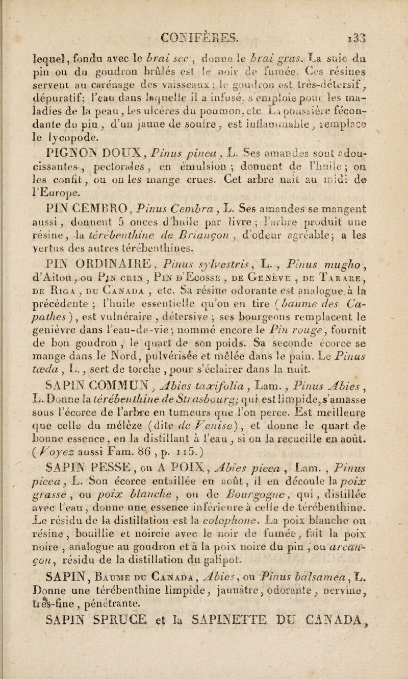 lequel, fondu avec le brai sac , donne le b rai gras. La suie du pin ou du goudron brûlés est le noir de fumée. Ces résines servent au carénage des vaisseaux; le goudron est très-détersif, dépuratif; l’eau dans Inquelle il a infusé, s’emploie pom les ma¬ ladies de la peau , les ulcères du poumon , etc La poussière fécon¬ dante du pin, d’un jaune de soufre, est inflammable , remplace le lycopode. PIGNON DOUX, Pinus pinea, L. Ses amandes sont adou¬ cissantes-, pectorales, en émulsion; donnent de l’kuüe ; on les confit, ou on les mange crues. Cet arbre naît au midi de 1 Europe. PIN CEMBRO, Pinus Cambra y L. Ses amandes se mangent aussi, donnent 5 onces d'huile par livre; l’arbre produit une résine, la térébenthine de Briançon , d’odeur agréable; a les vertus des autres térébenthines. PIN ORDINAIRE, Pinus sylvestris, L. , Pinus mugko, d’Aiton, ou Pjn cnns , Pin d Ecosse , de Genève , de Tau are, de Riga , du Canada , etc. Sa résine odorante est ana logue à la précédente; l’huile essentielle qu on en tire [baume des Ca- pathes ) , est vulnéraire , détersive ; ses bourgeons remplacent le genièvre dans l’eau-de-vie; nommé encore le Pin rouge, fournit de bon goudron , le quart de son poids. Sa seconde écorce se mange dans le Nord, pulvérisée et mêlée dans le pain. Le Pinus tœda , L., sert de torche , pour s’éclairer dans la nuit. SAPIN COMMUN, Ahies taæifolia, Lam., Pinus Ahies , L. Donne la térébenthine de Strasbourg- qui est limpide, s’amasse sous l'écorce de l’arbre en tumeurs que l’on perce. Est meilleure que celle du mélèze (dite de Venise) y et donne le quart de bonne essence, en la distillant à l’eau , si on la recueille en août. ( Voyez aussi Fam. 86 , p. 115.) SAPIN FESSE, ou A POIX, Ahies pi ce a , Lam. , Pinus picea y L. Son écorce entaillée en août, il en découle la poix grasse y ou poix h tanche y ou de Bourgogne, qui, distillée avec beau, donne une essence inférieure à celle de térébenthine. Le résidu de la distillation est la colophone. La poix blanche ou résine, bouillie et noircie avec le noir de fumée, fait la poix noire , analogue au goudron et à la poix noire du pin , ou arcau- cou, résidu de la distillation du galipot SAPIN, Baume du Canada, Ahies y ou Pinus b al sanie a, JL. Donne une térébenthine limpide, jaunâtre9 odorante , nervine, trek-ûne, pénétrante. SAPIN SPR.UGE et la SAPINETTE DU CANADA,