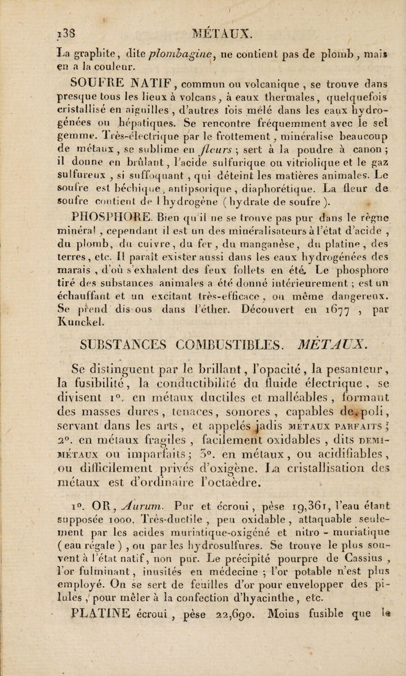 :3S MÉTAUX. La graphite, dite plombagine, ne contient pas de plomb, mai* en a la couleur. SOUFRE NATIF , commun ou volcanique , se trouve dans presque tous les lieux à volcans, à eaux thermales, quelquefois cristallisé en aiguilles , d’autres fois mêlé dans les eaux hydro¬ génées ou hépatiques. Se rencontre fréquemment avec le sel gemme. 1 rès-électrique par le frottement, minéralisé beaucoup de métaux, se sublime en fleurs ; sert à la poudre à canon; il donne en brûlant, l’acide sulfurique ou vitriolique et le gaz sulfureux , si suffoquant , qui déteint les matières animales. Le soufre est béchique, antipsorique , diaphorétique. La fleur de soufre contient de 1 hydrogène (hydrate de soufre ). PHOSPHORE. Bien qu'il ne se trouve pas pur dans le règne minéral , cependant il est un des minéralisateurs à l’état d’acide , du plomb, du cuivre, du fer, du manganèse, du platine, des terres, etc. 11 paraît exister aussi dans les eaux hydrogénées des marais , d’où s’exhalent des feux follets en été. Le phosphore tiré des substances animales a été donné intérieurement ; est un échauffant et un excitant très-efficace, ou même dangereux. Se prend dis ous dans l’éther. Découvert en 1677 , par Kunckeh SUBSTANCES COMBUSTIBLES. MÉTAUX. Se distinguent par le brillant, l’opacité, la pesanteur, la fusibilité, la conductibilité du fluide électrique , se divisent i°, en métaux ductiles et malléables , formant des masses dures, tenaces, sonores, capables de.poli, servant dans les arts, et appelés jadis métaux parfaits ; a°. en métaux fragiles , facilement oxidables , dits demi- métaux ou imparfaits; 5°. en métaux, ou acidifiables , ou difficilement privés d’oxigène. La cristallisation des métaux est d’ordinaire l’octaèdre. i°. OR, Aurum. Pur et écroui, pèse 19,361, l’eau étant supposée 1000, Très-ductile , peu oxidable , attaquable seule¬ ment par les acides muriatique-oxigéné et nitro - muriatique (eau régale) , ou parles hydrosulfures. Se trouve le plus sou¬ vent à 1 état natif, non pur. Le précipité pourpre de Cassius , l’or fulminant, inusités en médecine ; l’or potable n’est plus employé. On se sert de feuilles d’or pour envelopper des pi¬ lules , pour mêler à la confection d’hyacinthe, etc. PLATINE écroui , pèse 22,690. Moins fusible que U