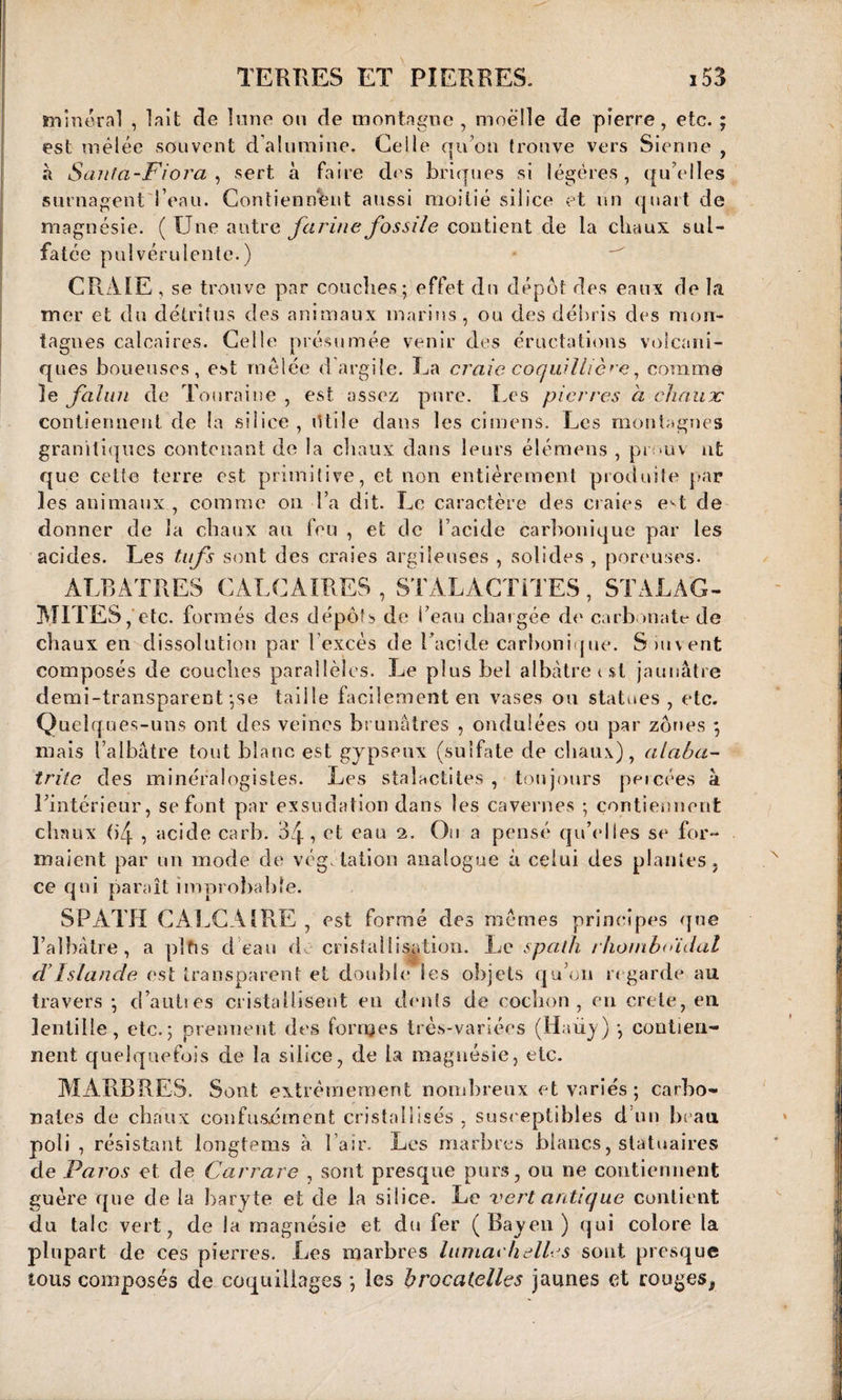 minera] , lait de lune on de montagne, moelle de pierre, etc. ; est mêlée souvent d’alumine. Geile qu’on trouve vers Sienne , à Santa-Fiora , sert à faire des briques si légères, qu’elles surnagenti’eau. Contiennent aussi moitié silice et un quart de magnésie. (Une autre farine fossile contient de la chaux sul¬ fatée pulvérulente.) CRAIE , se trouve par couches ; effet du dépôt des eaux de la mer et du détritus des animaux marins, ou des débris des mon¬ tagnes calcaires. Celle présumée venir des éructations volcani¬ ques boueuses, est mêlée d argile. La craie coquillière, comme le falun de Touraine , est assez pure. Les pierres à chaux contiennent de la silice , litile dans les cirnens. Les montagnes granitiques contenant de la chaux dans leurs élémens , pi >uv nt que cette terre est primitive, et non entièrement produite par les animaux , comme on l’a dit. Le caractère des craies e^t de donner de la chaux au feu , et de l’acide carbonique par les acides. Les tufs sont des craies argileuses , solides , poreuses. ALBATRES CALCAIRES , STALACTITES, STALAG¬ MITES , etc. formés des dépôts de l’eau chargée de carbonate de chaux en dissolution par l’excès de Tacide carbonique. Suivent composés de couches parallèles. Le plus bel albâtre t si jaunâtre demi-transparent ;se taille facilement en vases ou statues, etc. Quelques-uns ont des veines brunâtres , ondulées ou par zones ; mais l’albâtre tout blanc est gypseux (sulfate de chaux), alabas¬ trite des minéralogistes. Les stalactites, toujours percées à l'intérieur, se font par exsudation dans les cavernes ; contiennent chaux (>4 , acide carb. 34, et eau 2. Ou a pensé qu'elles se for¬ maient par un mode de vég talion analogue à celui des plantes, ce qui paraît improbable. SPATH CALCAIRE , est formé des mêmes principes que l’albâtre, a pltis d eau do cristallisation. Le spath rhombnïdal ci Islande est transparent et double les objets qu’on regarde au travers -, d’aulies cristallisent en dents de cochon, en crete, en lentille, etc.; prennent des formes très-variées (Haüy) ; contien¬ nent quelquefois de la silice, de la magnésie, etc. MARBRES. Sont extrêmement nombreux et variés ; carbo¬ nates de chaux confusément cristallisés, susceptibles d’un beau poli , résistant longtems à l’air. Les marbres blancs, statuaires de Paros et de Carrare , sont presque purs, ou ne contiennent guère que de la baryte et de la silice. Le vert antique contient du talc vert, de la magnésie et du 1er ( Bayen ) qui colore la plupart de ces pierres. Les marbres lumach elles sont presque tous composés de coquillages ; les brocatelles jaunes et rouges*