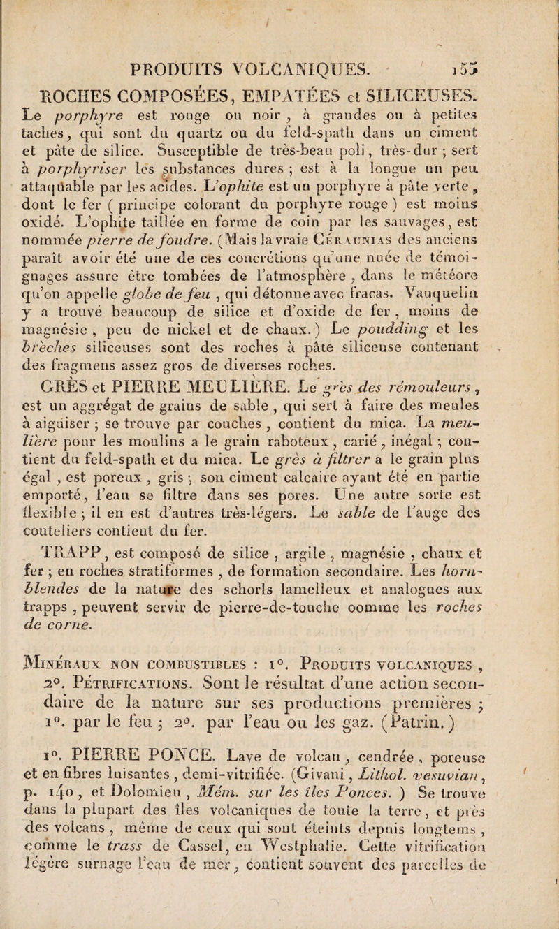 I f ■ r* 1 OC» PRODUITS VOLCANIQUES. ROCHES COMPOSÉES, EMPÂTÉES et SILICEUSES. Le porphyre est rouge ou noir , à grandes ou à petites taches, qui sont du quartz ou du leîd-spath dans un ciment et pâte de silice. Susceptible de très-beau poli, très-dur ; sert à porphjriser les substances dures ; est à la longue un peu. attaquable par les acides. L’ophite est un porphyre à pâte verte , dont le fer ( principe colorant du porphyre rouge ) est moins oxide. L’ophite taillée en forme de coin par les sauvages, est nommée pierre de foudre. (Mais la vraie Céraunias des anciens paraît avoir été une de ces concrétions qu'une nuée de témoi¬ gnages assure être tombées de l’atmosphère , dans le météore qu’on appelle globe de feu , qui détonne avec fracas. Vauquelin y a trouvé beaucoup de silice et d’oxide de fer , moins de magnésie, peu de nickel et de chaux.) Le poudding et les brèches siliceuses sont des roches â pâte siliceuse contenant des fragmeus assez gros de diverses roches. GRÈS et PIERRE MEULIERE. Le grès des rémouleurs, est un aggrégat de grains de sable , qui sert à faire des meules à aiguiser ; se trouve par couches , contient du mica. La meu¬ lière pour les moulins a le grain raboteux, carié, inégal -, con¬ tient du feld-spath et du mica. Le grès à filtrer a le grain plus égal , est poreux , gris -, son ciment calcaire ayant été en partie emporté, l’eau se filtre dans ses pores. Une autre sorte est flexible -, il en est d’autres très-légers. Le sable de l’auge des couteliers contient du fer. TRAPP , est composé de silice , argile , magnésie 9 chaux et fer ; en roches stratiformes , de formation secondaire. Les horn- blendes de la nature des schorls lamelleux et analogues aux irapps , peuvent servir de pierre-de-tonclie oomme les roches de corne. Minéraux non combustibles : t°. Produits volcaniques , 2°. Pétrifications. Sont 3e résultat d’une action secon¬ daire de la nature sur ses productions premières ; i°. par le feu ; 2par l’eau ou les gaz. (Patrin. ) i°. PIERRE PONGE. Lave de volcan, cendrée, poreuse et en fibres luisantes , demi-vitrifiée. (Givani , Lithol. vesuvian, p. ufo , et Lolomieu , Mém. sur les îles Ponces. ) Se trouve dans la plupart des îles volcaniques de toute la terre, et près des volcans , même de ceux qui sont éteints depuis longtems , comme le trass de Cassel, en AVestphaïie. Cette vitrification légère surnage l’caii de mer, contient souvent des parcelles de