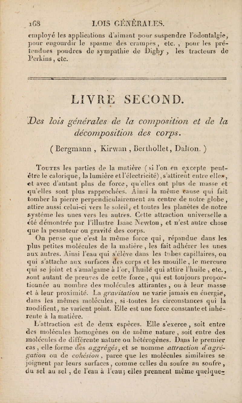 iGB LOIS GENERALES. employé les applications d’aimant pour suspendre l’odontalgîe, pour engourdir le spasme des crampes , etc. , pour les pré¬ tendues poudres de sympathie de Digby , les tracteurs de Perkins, etc. LIVRE SECOND. Des lois générales de la composition et de la décomposition des corps. ( Rergmann , Kirwan , Berthollet, Dalton. ) Toutes les parties de la matière ( si l’on en excepte peut- être le calorique, la lumière et l’électricité), s’attirent entre elle», et avec d’autant plus de force, qu elles ont plus de masse et qu’elles sont plus rapprochées. Ainsi la meme cause qui fait tomber la pierre perpendiculairement au centre de notre globe, attire aussi celui-ci vers le soleil, et toutes les planètes de notre système les unes vers les antres. Cette attraction universelle a été démontrée par l’illustre Isaac Newton, et n’est autre chose que la pesanteur ou gravité des corps. On pense que c’est la même force qui, répandue dans les plus petites molécules de la matière , les fait adhérer les unes aux autres. Ainsi beau qui s’élève dans les tubes capillaires, ou qui s’attache aux surfaces des corps et les mouille, le mercure qui se joint et s’amalgame à i or, l’huile* qui attire 1 huile , etc., sont autant de preuves de cette force , qui est toujours propor¬ tionnée au nombre des molécules attirantes , on à leur masse et à leur proximité. La gravitation ne varie jamais en énergie, dans les mêmes molécules, si-toutes les circonstances qui la modifient, ne varient point. Elle est une force constante et inhé¬ rente à la matière. L attraction est de deux espèces. Elle s’exerce , soit entre des molécules homogènes ou de même nature , soit entre des molécules de différente nature ou hétérogènes. Dans le premier cas , elle forme des aggrégés, et se nomme attraction d'agré¬ gation ou de cohésion , parce que les molécules similaires se joignent par leurs surfaces, comme celles du soufre an soufre, du sel au sel , de l’eau à beau; elles prennent même quelque-