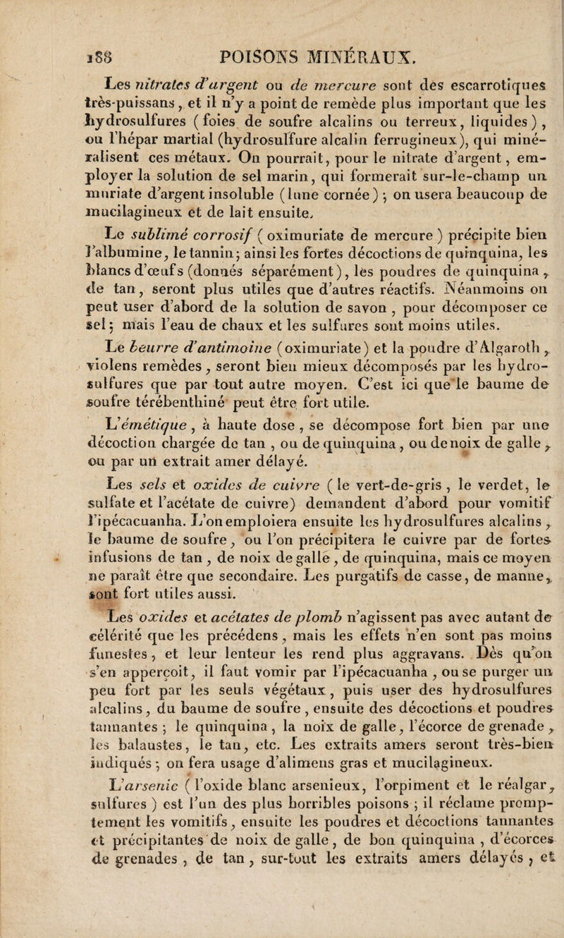 Les nitrates d’argent ou de mercure sont des escarrotiques très-puissans, et il n’y a point de remède plus important que les hydrosulfures (foies de soufre alcalins ou terreux, liquides), ou l’hépar martial (hydrosulfure alcalin ferrugineux), qui miné- ralisent ces métaux» On pourrait, pour le nitrate d’argent, em¬ ployer la solution de sel marin, qui formerait sur-le-champ un muriate d’argent insoluble (lune cornée) -, on usera beaucoup de mucilagineux et de lait ensuite. Le sublimé corrosif ( oximuriate de mercure ) précipite bien l’albumine, le tannin; ainsi les fortes décoctions de quinquina, les blancs d’œufs (donnés séparément ), lès poudres de quinquina r de tan, seront plus utiles que d’autres réactifs. Néanmoins on peut user d’abord de la solution de savon , pour décomposer ce sel; niais l’eau de chaux et les sulfures sont moins utiles. Le beurre d’antimoine (oximuriate) et la poudre d’Algaroth , violens remèdes, seront bien mieux décomposés par les hydro¬ sulfures que par tout autre moyen. C’est ici quele baume de soufre térébenthiné peut être fort utile. L'émétique , à haute dose , se décompose fort bien par une décoction chargée de tan , ou de quinquina , ou de noix de galle ou par urt extrait amer délayé. Les sels et oxides de cuivre (le vert-de-gris , le verdet, le sulfate et l’acétate de cuivre) demandent d’abord pour vomitif lipécacuanha. L’onemploiera ensuite les hydrosulfures alcalins, le baume de soufre, ou l’on précipitera le cuivre par de fortes- infusions de tan , de noix de galle, de quinquina, mais ce moyen ne paraît être que secondaire. Les purgatifs de casse, de manne,, sont fort utiles aussi. Les oxides et acétates de plomb n’agissent pas avec autant de célérité que les précédens, mais les effets n’en sont pas moins funestes , et leur lenteur les rend plus aggravans. Dès qu’on s’en apperçoit, il faut vomir par l ipécacuanha , ou se purger un peu fort par les seuls végétaux , puis user des hydrosulfures alcalins, du baume de soufre , ensuite des décoctions et poudres tannantes ; le quinquina, la noix de galle, l’écorce de grenade , les balaustes, le tan, etc. Les extraits amers seront très-bien indiqués; on fera usage d’alimens gras et mucilagineux. U arsenic ( l’oxide blanc arsenïeux, l’orpiment et le réalgar, sulfures ) est l’un des plus horribles poisons ; il réclame promp¬ tement les vomitifs, ensuite les poudres et décoctions tannantes et précipitantes de noix de galle, de bon quinquina , d’écorces de grenades , de tan, sur-tout les extraits amers délayés 7 et