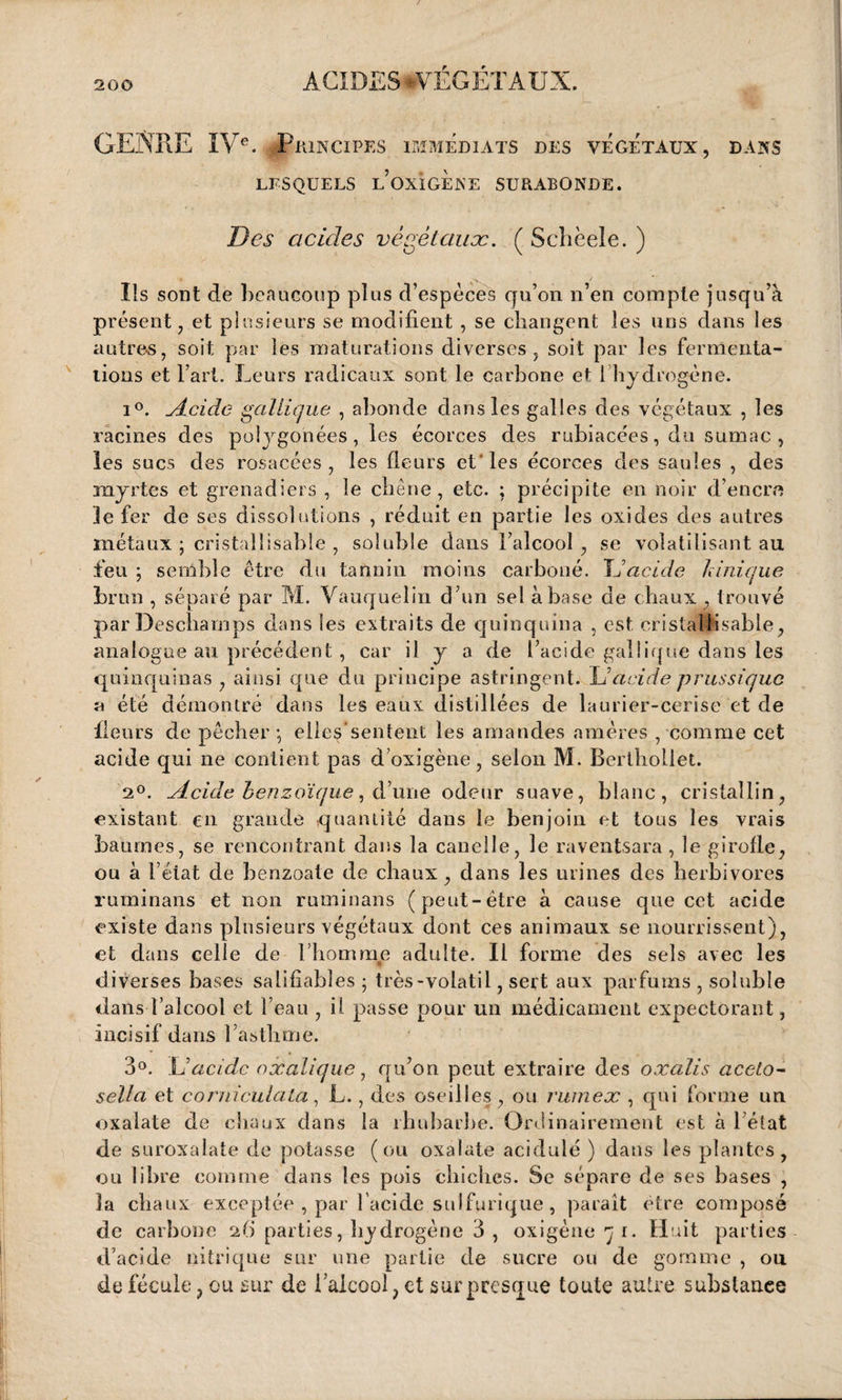 GENRE IVe. -Principe S IMMEDIATS DES VEGETAUX, DANS LESQUELS l’oxÏGENE SURABONDE. Des acides végétaux. ( Schèele. ) Ils sont de beaucoup plus d’espèces qu’on n’en compte jusqu’à présent, et plusieurs se modifient , se changent les uns dans les autre-s, soit par les maturations diverses, soit par les fermenta¬ tions et l’art. Leurs radicaux sont le carbone et 1 hydrogène. i°. Acide gallique , abonde dans les galles des végétaux , les racines des polygonées , les écorces des rubiacées, du sumac , les sucs des rosacées, les fleurs et les écorces des saules , des myrtes et grenadiers , le chêne, etc. ; précipite en noir d’encre je fer de ses dissolutions , réduit en partie les oxides des autres métaux ; cristallisabie , soluble dans l’alcool , se volatilisant au feu ; semble être du tannin moins carboné. JJacide h inique brun , séparé par M. Vauquelin d’un sel à base de chaux , trouvé par Deschamps dans les extraits de quinquina , est cristalMsable, analogue au précédent , car il y a de l’acide gallique dans les quinquinas , ainsi que du principe astringent. JJacide prussiquc a été démontré dans les eaux distillées de laurier-cerise et de fleurs de pêcher -, eiles’sentent les amandes amères , comme cet acide qui ne contient pas d’oxigène, selon M. Berthollet. 2°. Acide benzoïque, cl’une odeur suave, blanc, cristallin, existant en grande quantité dans le benjoin et tous les vrais baumes, se rencontrant dans la canelle, le raventsara , le girofle, ou à l’état de benzoate de chaux, dans les urines des herbivores ruminans et non ruminans (peut-être à cause que cet acide existe dans plusieurs végétaux dont ces animaux se nourrissent), et dans celle de l’homme adulte. Il forme des sels avec les diverses bases salifiabîes ; très-volatil, sert aux parfums , soluble dans l’alcool et l’eau , il passe pour un médicament expectorant, incisif dans l’asthme. 3°. JJ acide oxalique, qu’on peut extraire des oxalis aceto- sella et coruiculata, L., des oseilles, ou rwnex , qui forme un oxalate de chaux dans la rhubarbe. Ordinairement est à l’état de suroxalate de potasse (ou oxalate acidulé ) dans les plantes, ou libre comme dans les pois chiches. Se sépare de ses bases , la chaux exceptée , par l’acide sulfurique, paraît être composé de carbone 26 parties, hydrogène 3 , oxigène 7 1. Huit parties d’acide nitrique sur une partie de sucre ou de gomme , ou de fécule, ou sur de l’alcool, et surpresque toute autre substance