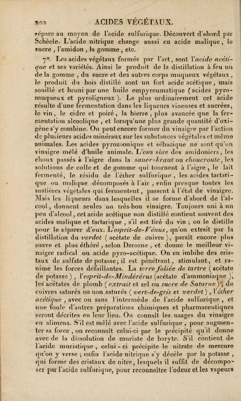 sépare au moyen de l’acide sulfurique. Découvert d’abord par Schèeie. L’acide nitrique change aussi en acide malique , le sucre , l’amidon, la gomme , etc. 70. Les acides végétaux formés par l’art, sont Xacide acéti¬ que et ses variétés. Ainsi le produit de la distillation à feu nu de la gomme , du sucre et des autres corps muqueux végétaux, le produit du bois distillé sont un fort acide acétique, mais souillé et bruni par une huile empyreumatique (acides pyro- muqueux et pyroligneux ). Le plus ordinairement cet acide résulte d une fermentation dans les liqueurs vineuses et sucrées, le vin, le cidre et poiré, la bierre , plus avancée que la fer¬ mentation alcoolique , et lorsqu’une plus grande quantité d’oxi- gène s’y combine. On peut encore former du vinaigre par l’action de plusieurs acides minéraux sur les substances végétales et même animales. Les acides pyrozoonique et sébacique ne sont qu’un vinaigre mêlé d’huile animale. L’eau sûre des amidoniers, les choux passés à l’aigre dans la sauer-kraut ou choucroute, les solutions de colle et de gomme qui tournent à l’aigre , le lait fermenté, le résidu de l’éther sulfurique , les acides tartari- que ou malique décomposés à l air , enfin presque tontes les matières végétales qui fermentent, passent à l’état de vinaigre. Mais les liqueurs dans lesquelles il se forme d’abord de l’al¬ cool , donnent seules un très-bon vinaigre. Toujours uni à un peu d’alcool, cet acide acétique non distillé contient souvent des acides malique et tartarique , s’il est tiré du vin *, on le distille pour le séparer d’eux. U esprit-de- Fénus, qu’on extrait par la distillation du verdet (acétate de cuivre), paraît encore plus suave et plus éthéré , selon Derosne , et donne le meilleur vi¬ naigre radical ou acide pyro-acétique. On en imbibe des cris¬ taux de sulfate de potasse ; il est pénétrant, stimulant, et ra¬ nime les forces défaillantes. La terre foliée de tartre ( acétate de potasse ) , X esprit-de-Mindérérus (acétate d’ammoniaque ), les acétates de plomb (extrait et sel ou sucre de Saturne)', de cuivres saturés ou non saturés ( vert-de-gris et verdet ) , Xéther acétique , avec ou sans l’intermède de l’acide sulfurique , et une foule d’autres préparations chimiques et pharmaceutiques seront décrites en leur lieu. On connaît les usages du vinaigre en alimens. S’il est mêlé avec l’acide sulfurique , pour augmen¬ ter sa force , on reconnaît celui-ci par le précipité qu il donne avec de la dissolution de muriate de baryte. S’il contient de lacide muriatique, celui-ci précipite le nitrate de mercure qu’on y verse *, enfin l’acide nitrique s’y décèle par la potasse , qui forme des cristaux de nitre, lesquels il suffit de décompo¬ ser par l’acide sulfurique, pour reconnaître l’odeur et les vapeurs